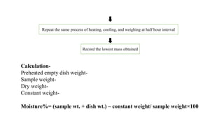 Repeat the same process of heating, cooling, and weighing at half hour interval
Record the lowest mass obtained
Calculation-
Preheated empty dish weight-
Sample weight-
Dry weight-
Constant weight-
Moisture%= (sample wt. + dish wt.) – constant weight/ sample weight×100
 