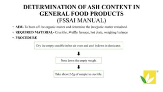 DETERMINATION OF ASH CONTENT IN
GENERAL FOOD PRODUCTS
(FSSAI MANUAL)
• AIM- To burn off the organic matter and determine the inorganic matter remained.
• REQUIRED MATERIAL- Crucible, Muffle furnace, hot plate, weighing balance
• PROCEDURE
Dry the empty crucible in hot air oven and cool it down in dessicator.
Note down the empty weight
Take about 2-5g of sample in crucible.
 