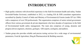 INTRODUCTION
• High quality solutions with diversified experience in the field Environment health and safety, Vardan
Envirolab/Vardan Environet, established in 2012, is a leading EIA & EHS consultant organization
accredited by Quality Council of India and Ministry of Environment & Forests (under EP Act 1986)
with a manpower of over 250 professionals. The organization comprises of senior retired government
officers from various government & private departments who have decades of experience in the field
of Environmental health safety management. The team also comprises of young, dynamic and
progress driven engineers, chemists, geologist, GIS experts, ecologists, and auditors.
• Vardan group also provides reliable and precise testing services for a wide range of environmental
parameters, Food & Agriculture, Drug & Pharmaceutical & Building materials.
 