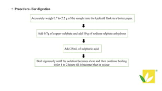 • Procedure- For digestion
Accurately weigh 0.7 to 2.2 g of the sample into the kjeldahl flask in a butter paper.
Add 0.7g of copper sulphate and add 10 g of sodium sulphate anhydrous
Add 25mL of sulphuric acid
Boil vigorously until the solution becomes clear and then continue boiling
it for 1 to 2 hours till it become blue in colour
 