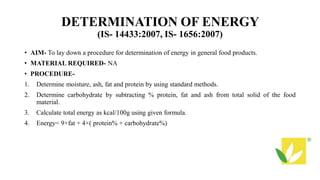 DETERMINATION OF ENERGY
(IS- 14433:2007, IS- 1656:2007)
• AIM- To lay down a procedure for determination of energy in general food products.
• MATERIAL REQUIRED- NA
• PROCEDURE-
1. Determine moisture, ash, fat and protein by using standard methods.
2. Determine carbohydrate by subtracting % protein, fat and ash from total solid of the food
material.
3. Calculate total energy as kcal/100g using given formula.
4. Energy= 9×fat + 4×( protein% + carbohydrate%)
 