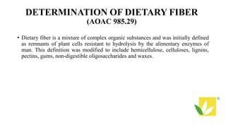 DETERMINATION OF DIETARY FIBER
(AOAC 985.29)
• Dietary fiber is a mixture of complex organic substances and was initially defined
as remnants of plant cells resistant to hydrolysis by the alimentary enzymes of
man. This definition was modified to include hemicellulose, celluloses, lignins,
pectins, gums, non-digestible oligosaccharides and waxes.
 