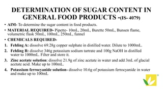 DETERMINATION OF SUGAR CONTENT IN
GENERAL FOOD PRODUCTS -(IS- 4079)
• AIM- To determine the sugar content in food products.
• MATERIAL REQUIRED- Pipette- 10mL, 20mL, Burette 50mL, Bunsen flame,
volumetric flask 50mL, 100mL, 250mL, funnel
• CHEMICALS REQUIRED-
1. Fehling A: dissolve 69.28g copper sulphate in distilled water. Dilute to 1000mL.
2. Fehling B: dissolve 346g potassium sodium tartrate and 100g NaOH in distilled
water to 1000mL. Filter and store it.
3. Zinc acetate solution: dissolve 21.9g of zinc acetate in water and add 3mL of glacial
acetate acid. Make up to 100mL.
4. Potassium ferrocyanide solution- dissolve 10.6g of potassium ferrocyanide in water
and make up to 100mL
 