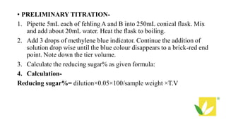 • PRELIMINARY TITRATION-
1. Pipette 5mL each of fehling A and B into 250mL conical flask. Mix
and add about 20mL water. Heat the flask to boiling.
2. Add 3 drops of methylene blue indicator. Continue the addition of
solution drop wise until the blue colour disappears to a brick-red end
point. Note down the tier volume.
3. Calculate the reducing sugar% as given formula:
4. Calculation-
Reducing sugar%= dilution×0.05×100/sample weight ×T.V
 