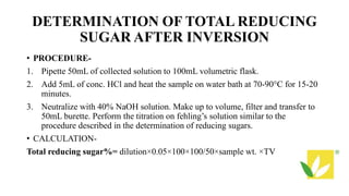 DETERMINATION OF TOTAL REDUCING
SUGAR AFTER INVERSION
• PROCEDURE-
1. Pipette 50mL of collected solution to 100mL volumetric flask.
2. Add 5mL of conc. HCl and heat the sample on water bath at 70-90°C for 15-20
minutes.
3. Neutralize with 40% NaOH solution. Make up to volume, filter and transfer to
50mL burette. Perform the titration on fehling’s solution similar to the
procedure described in the determination of reducing sugars.
• CALCULATION-
Total reducing sugar%= dilution×0.05×100×100/50×sample wt. ×TV
 