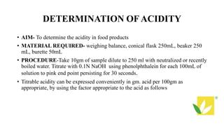 DETERMINATION OFACIDITY
• AIM- To determine the acidity in food products
• MATERIAL REQUIRED- weighing balance, conical flask 250mL, beaker 250
mL, burette 50mL
• PROCEDURE-Take 10gm of sample dilute to 250 ml with neutralized or recently
boiled water. Titrate with 0.1N NaOH using phenolphthalein for each 100mL of
solution to pink end point persisting for 30 seconds.
• Titrable acidity can be expressed conveniently in gm. acid per 100gm as
appropriate, by using the factor appropriate to the acid as follows
 