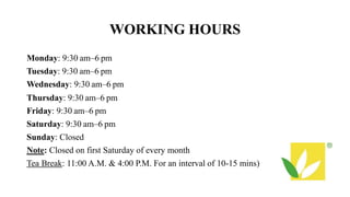 WORKING HOURS
Monday: 9:30 am–6 pm
Tuesday: 9:30 am–6 pm
Wednesday: 9:30 am–6 pm
Thursday: 9:30 am–6 pm
Friday: 9:30 am–6 pm
Saturday: 9:30 am–6 pm
Sunday: Closed
Note: Closed on first Saturday of every month
Tea Break: 11:00 A.M. & 4:00 P.M. For an interval of 10-15 mins)
 
