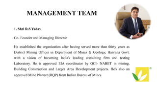 MANAGEMENT TEAM
1. Shri R.S Yadav
Co- Founder and Managing Director
He established the organization after having served more than thirty years as
District Mining Officer in Department of Mines & Geology, Haryana Govt.
with a vision of becoming India's leading consulting firm and testing
Laboratory. He is approved EIA coordinator by QCI- NABET in mining,
Building Construction and Larger Area Development projects. He's also an
approved Mine Planner (RQP) from Indian Bureau of Mines.
 