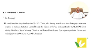 • 2. Late Shri S.k. Sharma
• Co- Founder
He established the organization with Sh. R.S. Yadav after having served more than forty years as senior
scientist in Haryana Pollution Control Board. He was an approved EIA coordinator by QCI-NABET in
mining, Distillery, Sugar Industry, Chemical and Township and Area Development projects. He was also
leading author for QMS, EMS, NABL Assessor.
 