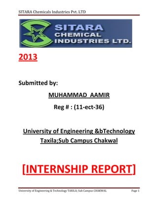 SITARA Chemicals Industries Pvt. LTD

2013
Submitted by:
MUHAMMAD AAMIR
Reg # : (11-ect-36)

University of Engineering &bTechnology
Taxila;Sub Campus Chakwal

[INTERNSHIP REPORT]
University of Engineering & Technology TAXILA; Sub Campus CHAKWAL

Page 1

 