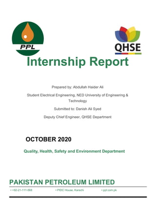 Internship Report
Prepared by: Abdullah Haider Ali
Student Electrical Engineering, NED University of Engineering &
Technology
Submitted to: Danish Ali Syed
Deputy Chief Engineer, QHSE Department
OCTOBER 2020
Quality, Health, Safety and Environment Department
PAKISTAN PETROLEUM LIMITED
• +92-21-111-568 • PIDC House, Karachi • ppl.com.pk
 