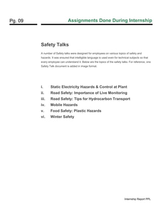 Pg. 09 Assignments Done During Internship
Internship Report PPL
Safety Talks
A number of Safety talks were designed for employees on various topics of safety and
hazards. It was ensured that intelligible language is used even for technical subjects so that
every employee can understand it. Below are the topics of the safety talks. For reference, one
Safety Talk document is added in image format.
i. Static Electricity Hazards & Control at Plant
ii. Road Safety: Importance of Live Monitoring
iii. Road Safety: Tips for Hydrocarbon Transport
iv. Mobile Hazards
v. Food Safety: Plastic Hazards
vi. Winter Safety
 
