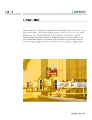 Pg. 11 Conclusion
Internship Report PPL
Conclusion
Pakistan Petroleum Limited (PPL) is the leading oil and gas exploration company and a major
corporate enterprise. I observed that high standards are maintained here at all levels. QHSE
plays a major role in Pakistan Petroleum Limited’s corporate matters and is crucial for
maintaining international standards. As an engineering student, internship at PPL was very
resourceful and full of learning. Engineering aspects of safety and hazards were a valued
increase in my knowledge. In conclusion, internship at PPL is a great learning opportunity.
 