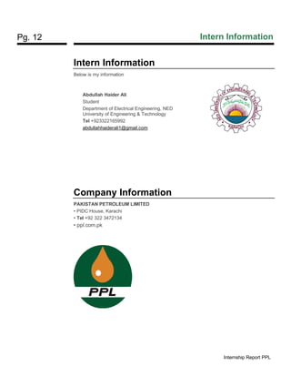 Pg. 12 Intern Information
Internship Report PPL
Intern Information
Below is my information
Abdullah Haider Ali
Student
Department of Electrical Engineering, NED
University of Engineering & Technology
Tel +923322165992
abdullahhaiderali1@gmail.com
Company Information
PAKISTAN PETROLEUM LIMITED
• PIDC House, Karachi
• Tel +92 322 3472134
• ppl.com.pk
 
