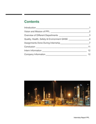 Internship Report PPL
Contents
Introduction ____________________________________________1
Vision and Mission of PPL ________________________________2
Overview of Different Departments _________________________3
Quality, Health, Safety & Environment QHSE _________________4
Assignments Done During Internship________________________7
Conclusion ___________________________________________11
Intern Information _____________________________________ 12
Company Information __________________________________ 12
 