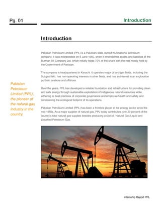 Pg. 01 Introduction
Internship Report PPL
Introduction
Pakistan Petroleum Limited (PPL) is a Pakistani state-owned multinational petroleum
company. It was incorporated on 5 June 1950, when it inherited the assets and liabilities of the
Burmah Oil Company Ltd. which initially holds 70% of the share with the rest mostly held by
the Government of Pakistan.
The company is headquartered in Karachi. It operates major oil and gas fields, including the
Sui gas field, has non-operating interests in other fields, and has an interest in an exploration
portfolio onshore and offshore.
Over the years, PPL has developed a reliable foundation and infrastructure for providing clean
and safe energy through sustainable exploitation of indigenous natural resources while
adhering to best practices of corporate governance and employee health and safety and
constraining the ecological footprint of its operations.
Pakistan Petroleum Limited (PPL) has been a frontline player in the energy sector since the
mid-1950s. As a major supplier of natural gas, PPL today contributes over 20 percent of the
country’s total natural gas supplies besides producing crude oil, Natural Gas Liquid and
Liquefied Petroleum Gas.
Pakistan
Petroleum
Limited (PPL),
the pioneer of
the natural gas
industry in the
country.
 