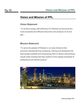 Pg. 02 Vision and Mission of PPL
Internship Report PPL
Vision and Mission of PPL
Vision Statement
“To achieve energy self-sufficiency for Pakistan by becoming the
most successful and efficient discoverer and producer of oil and
gas.”
Mission Statement
“To serve the people of Pakistan in an area critical to their
economic development by employing, training and developing the
best people available and empowering them to deliver extraordinary
results while insisting that they conform to the highest standards of
professional and ethical conduct.”
 