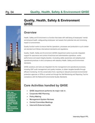 Pg. 04 Quality, Health, Safety & Environment QHSE
Internship Report PPL
Quality, Health, Safety & Environment
QHSE
Overview
Health, Safety and Environment is a function that deals with well-being of employees’ mental
and physical health, safeguarding employees’ and assets from potential risk and minimizing
impact on environment.
Quality function works to ensure that the operations, processes and production is up to certain
set standard and follows international standards and regulations.
Quality, Health, Safety and Environment (QHSE) department works to provide integrated
support for assurance and control of technical and administrative operations, works
performance and asset integrity besides, inculcating safety awareness and adopting best
operational practices in strict compliance with statutory Health, Safety and Environment
standards.
QHSE practices and tools are integrated into the management and operational processes,
including SAP audit management and quality modules, to obtain tangible benefits through
efficient monitoring. On the conservation front, reporting to relevant provincial environmental
protection agencies or EPAs is carried out through the Self-Monitoring and Reporting Tool for
compliance with the National Environmental Quality Standards.
Core Activities handled by QHSE
• QHSE department performs its major role in:
• Corporate HSE Planning
• Policy Making
• Management System Reviews
• Central Committee Meetings
• Internal & External Audits
PPL has
received the
Employers’
Federation of
Pakistan’s
prestigious
Occupational
Safety, Health
and
Environment
Best Practices
Awards
 