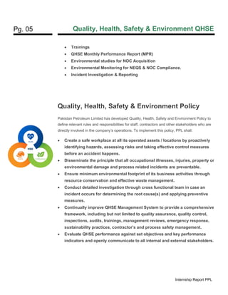 Pg. 05 Quality, Health, Safety & Environment QHSE
Internship Report PPL
• Trainings
• QHSE Monthly Performance Report (MPR)
• Environmental studies for NOC Acquisition
• Environmental Monitoring for NEQS & NOC Compliance.
• Incident Investigation & Reporting
Quality, Health, Safety & Environment Policy
Pakistan Petroleum Limited has developed Quality, Health, Safety and Environment Policy to
define relevant rules and responsibilities for staff, contractors and other stakeholders who are
directly involved in the company’s operations. To implement this policy, PPL shall:
• Create a safe workplace at all its operated assets / locations by proactively
identifying hazards, assessing risks and taking effective control measures
before an accident happens.
• Disseminate the principle that all occupational illnesses, injuries, property or
environmental damage and process related incidents are preventable.
• Ensure minimum environmental footprint of its business activities through
resource conservation and effective waste management.
• Conduct detailed investigation through cross functional team in case an
incident occurs for determining the root cause(s) and applying preventive
measures.
• Continually improve QHSE Management System to provide a comprehensive
framework, including but not limited to quality assurance, quality control,
inspections, audits, trainings, management reviews, emergency response,
sustainability practices, contractor’s and process safety management.
• Evaluate QHSE performance against set objectives and key performance
indicators and openly communicate to all internal and external stakeholders.
 