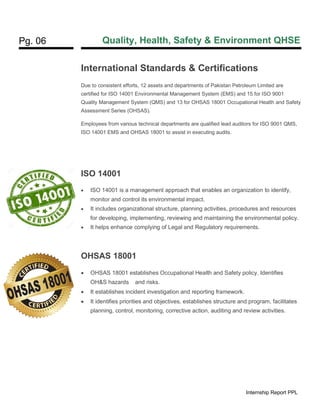 Pg. 06 Quality, Health, Safety & Environment QHSE
Internship Report PPL
International Standards & Certifications
Due to consistent efforts, 12 assets and departments of Pakistan Petroleum Limited are
certified for ISO 14001 Environmental Management System (EMS) and 15 for ISO 9001
Quality Management System (QMS) and 13 for OHSAS 18001 Occupational Health and Safety
Assessment Series (OHSAS).
Employees from various technical departments are qualified lead auditors for ISO 9001 QMS,
ISO 14001 EMS and OHSAS 18001 to assist in executing audits.
ISO 14001
• ISO 14001 is a management approach that enables an organization to identify,
monitor and control its environmental impact.
• It includes organizational structure, planning activities, procedures and resources
for developing, implementing, reviewing and maintaining the environmental policy.
• It helps enhance complying of Legal and Regulatory requirements.
OHSAS 18001
• OHSAS 18001 establishes Occupational Health and Safety policy. Identifies
OH&S hazards and risks.
• It establishes incident investigation and reporting framework.
• It identifies priorities and objectives, establishes structure and program, facilitates
planning, control, monitoring, corrective action, auditing and review activities.
 