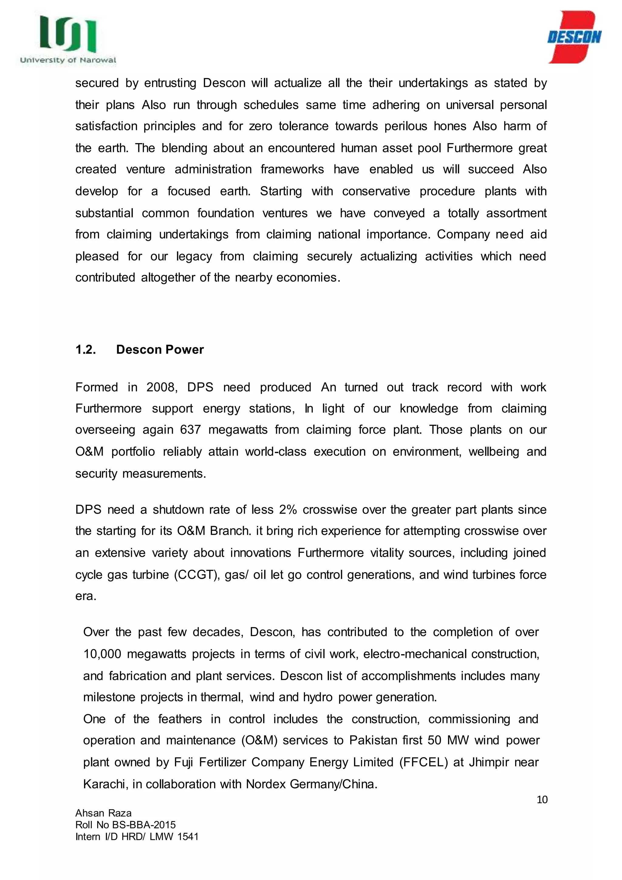 10
Ahsan Raza
Roll No BS-BBA-2015
Intern I/D HRD/ LMW 1541
secured by entrusting Descon will actualize all the their undertakings as stated by
their plans Also run through schedules same time adhering on universal personal
satisfaction principles and for zero tolerance towards perilous hones Also harm of
the earth. The blending about an encountered human asset pool Furthermore great
created venture administration frameworks have enabled us will succeed Also
develop for a focused earth. Starting with conservative procedure plants with
substantial common foundation ventures we have conveyed a totally assortment
from claiming undertakings from claiming national importance. Company need aid
pleased for our legacy from claiming securely actualizing activities which need
contributed altogether of the nearby economies.
1.2. Descon Power
Formed in 2008, DPS need produced An turned out track record with work
Furthermore support energy stations, In light of our knowledge from claiming
overseeing again 637 megawatts from claiming force plant. Those plants on our
O&M portfolio reliably attain world-class execution on environment, wellbeing and
security measurements.
DPS need a shutdown rate of less 2% crosswise over the greater part plants since
the starting for its O&M Branch. it bring rich experience for attempting crosswise over
an extensive variety about innovations Furthermore vitality sources, including joined
cycle gas turbine (CCGT), gas/ oil let go control generations, and wind turbines force
era.
Over the past few decades, Descon, has contributed to the completion of over
10,000 megawatts projects in terms of civil work, electro-mechanical construction,
and fabrication and plant services. Descon list of accomplishments includes many
milestone projects in thermal, wind and hydro power generation.
One of the feathers in control includes the construction, commissioning and
operation and maintenance (O&M) services to Pakistan first 50 MW wind power
plant owned by Fuji Fertilizer Company Energy Limited (FFCEL) at Jhimpir near
Karachi, in collaboration with Nordex Germany/China.
 