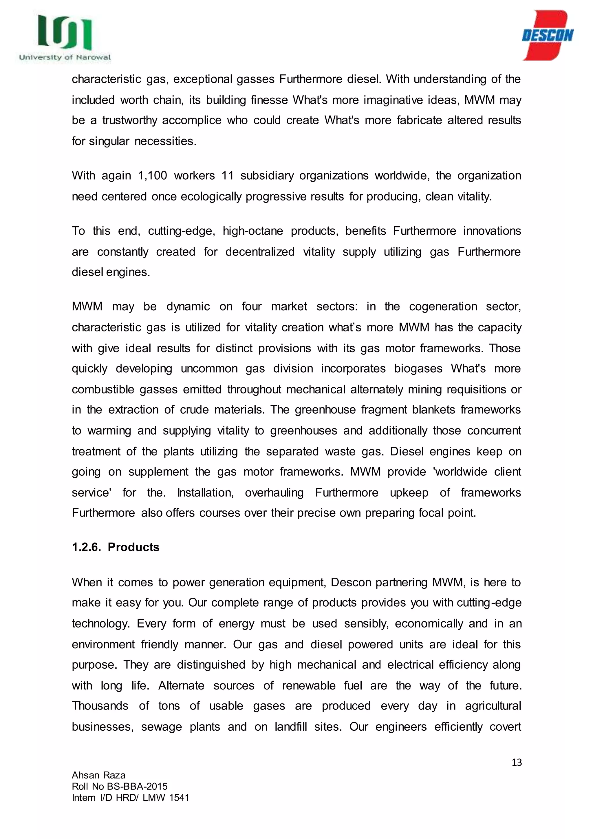 13
Ahsan Raza
Roll No BS-BBA-2015
Intern I/D HRD/ LMW 1541
characteristic gas, exceptional gasses Furthermore diesel. With understanding of the
included worth chain, its building finesse What's more imaginative ideas, MWM may
be a trustworthy accomplice who could create What's more fabricate altered results
for singular necessities.
With again 1,100 workers 11 subsidiary organizations worldwide, the organization
need centered once ecologically progressive results for producing, clean vitality.
To this end, cutting-edge, high-octane products, benefits Furthermore innovations
are constantly created for decentralized vitality supply utilizing gas Furthermore
diesel engines.
MWM may be dynamic on four market sectors: in the cogeneration sector,
characteristic gas is utilized for vitality creation what’s more MWM has the capacity
with give ideal results for distinct provisions with its gas motor frameworks. Those
quickly developing uncommon gas division incorporates biogases What's more
combustible gasses emitted throughout mechanical alternately mining requisitions or
in the extraction of crude materials. The greenhouse fragment blankets frameworks
to warming and supplying vitality to greenhouses and additionally those concurrent
treatment of the plants utilizing the separated waste gas. Diesel engines keep on
going on supplement the gas motor frameworks. MWM provide 'worldwide client
service' for the. Installation, overhauling Furthermore upkeep of frameworks
Furthermore also offers courses over their precise own preparing focal point.
1.2.6. Products
When it comes to power generation equipment, Descon partnering MWM, is here to
make it easy for you. Our complete range of products provides you with cutting-edge
technology. Every form of energy must be used sensibly, economically and in an
environment friendly manner. Our gas and diesel powered units are ideal for this
purpose. They are distinguished by high mechanical and electrical efficiency along
with long life. Alternate sources of renewable fuel are the way of the future.
Thousands of tons of usable gases are produced every day in agricultural
businesses, sewage plants and on landfill sites. Our engineers efficiently covert
 