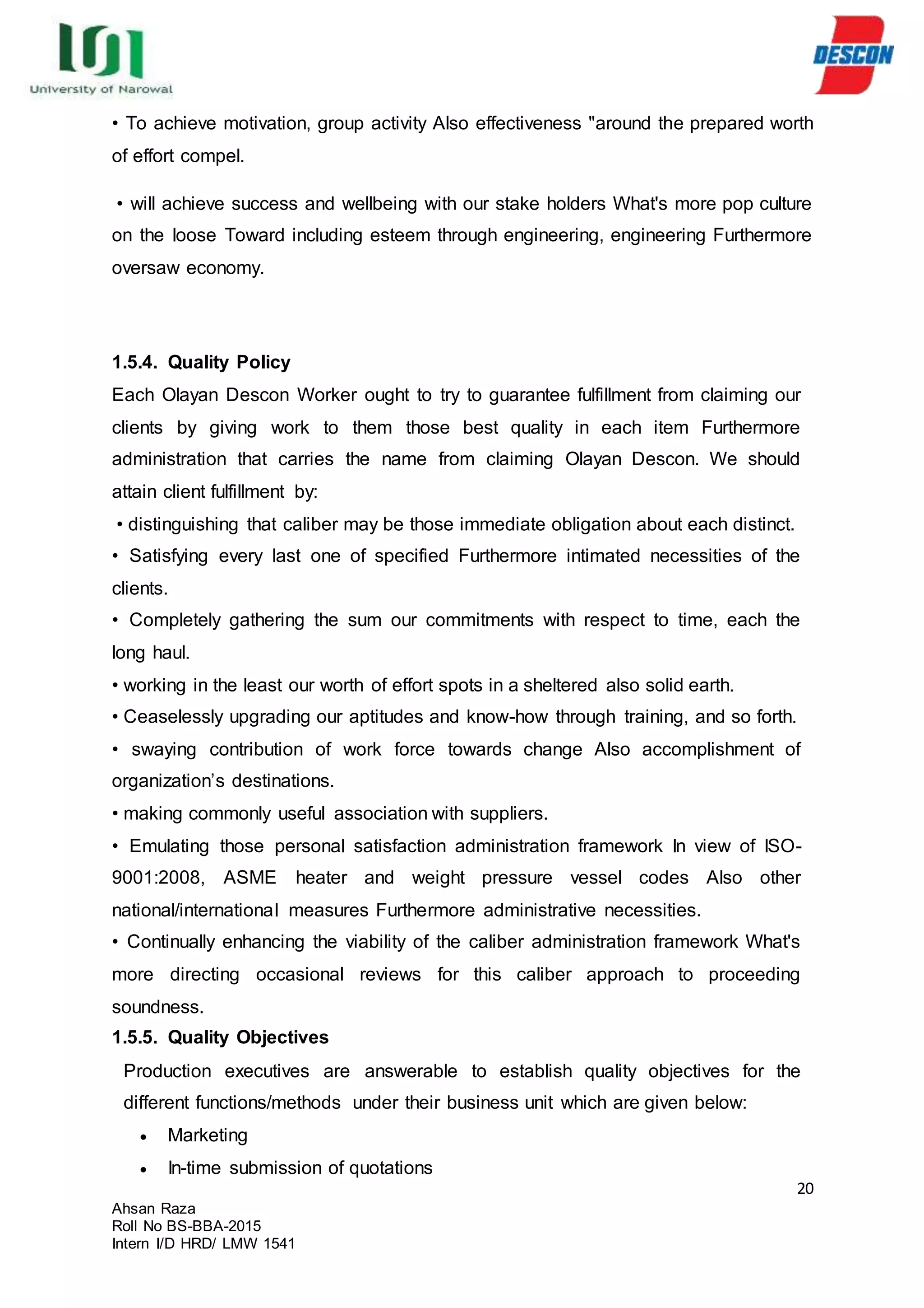 20
Ahsan Raza
Roll No BS-BBA-2015
Intern I/D HRD/ LMW 1541
• To achieve motivation, group activity Also effectiveness "around the prepared worth
of effort compel.
• will achieve success and wellbeing with our stake holders What's more pop culture
on the loose Toward including esteem through engineering, engineering Furthermore
oversaw economy.
1.5.4. Quality Policy
Each Olayan Descon Worker ought to try to guarantee fulfillment from claiming our
clients by giving work to them those best quality in each item Furthermore
administration that carries the name from claiming Olayan Descon. We should
attain client fulfillment by:
• distinguishing that caliber may be those immediate obligation about each distinct.
• Satisfying every last one of specified Furthermore intimated necessities of the
clients.
• Completely gathering the sum our commitments with respect to time, each the
long haul.
• working in the least our worth of effort spots in a sheltered also solid earth.
• Ceaselessly upgrading our aptitudes and know-how through training, and so forth.
• swaying contribution of work force towards change Also accomplishment of
organization’s destinations.
• making commonly useful association with suppliers.
• Emulating those personal satisfaction administration framework In view of ISO-
9001:2008, ASME heater and weight pressure vessel codes Also other
national/international measures Furthermore administrative necessities.
• Continually enhancing the viability of the caliber administration framework What's
more directing occasional reviews for this caliber approach to proceeding
soundness.
1.5.5. Quality Objectives
Production executives are answerable to establish quality objectives for the
different functions/methods under their business unit which are given below:
 Marketing
 In-time submission of quotations
 