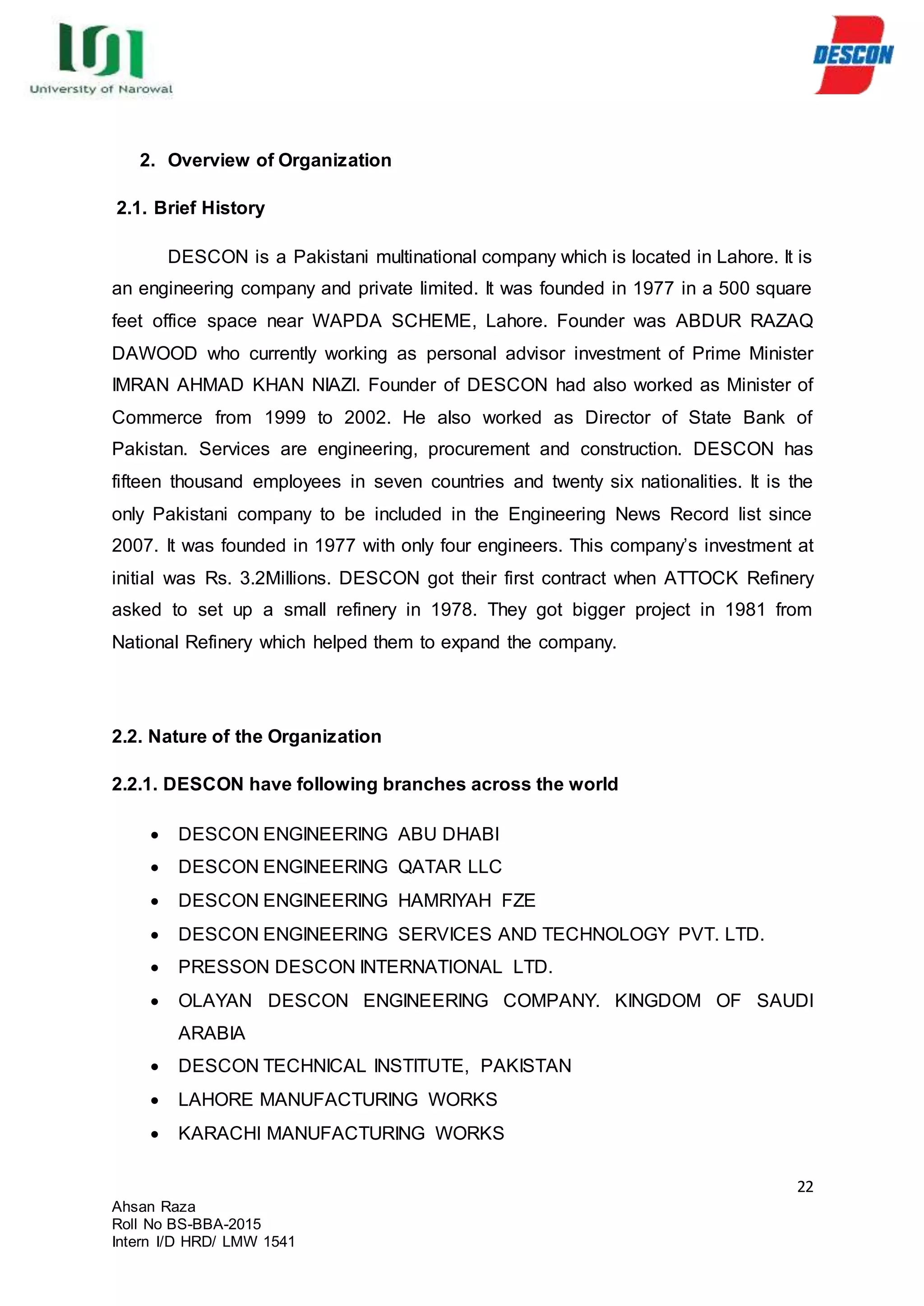 22
Ahsan Raza
Roll No BS-BBA-2015
Intern I/D HRD/ LMW 1541
2. Overview of Organization
2.1. Brief History
DESCON is a Pakistani multinational company which is located in Lahore. It is
an engineering company and private limited. It was founded in 1977 in a 500 square
feet office space near WAPDA SCHEME, Lahore. Founder was ABDUR RAZAQ
DAWOOD who currently working as personal advisor investment of Prime Minister
IMRAN AHMAD KHAN NIAZI. Founder of DESCON had also worked as Minister of
Commerce from 1999 to 2002. He also worked as Director of State Bank of
Pakistan. Services are engineering, procurement and construction. DESCON has
fifteen thousand employees in seven countries and twenty six nationalities. It is the
only Pakistani company to be included in the Engineering News Record list since
2007. It was founded in 1977 with only four engineers. This company’s investment at
initial was Rs. 3.2Millions. DESCON got their first contract when ATTOCK Refinery
asked to set up a small refinery in 1978. They got bigger project in 1981 from
National Refinery which helped them to expand the company.
2.2. Nature of the Organization
2.2.1. DESCON have following branches across the world
 DESCON ENGINEERING ABU DHABI
 DESCON ENGINEERING QATAR LLC
 DESCON ENGINEERING HAMRIYAH FZE
 DESCON ENGINEERING SERVICES AND TECHNOLOGY PVT. LTD.
 PRESSON DESCON INTERNATIONAL LTD.
 OLAYAN DESCON ENGINEERING COMPANY. KINGDOM OF SAUDI
ARABIA
 DESCON TECHNICAL INSTITUTE, PAKISTAN
 LAHORE MANUFACTURING WORKS
 KARACHI MANUFACTURING WORKS
 