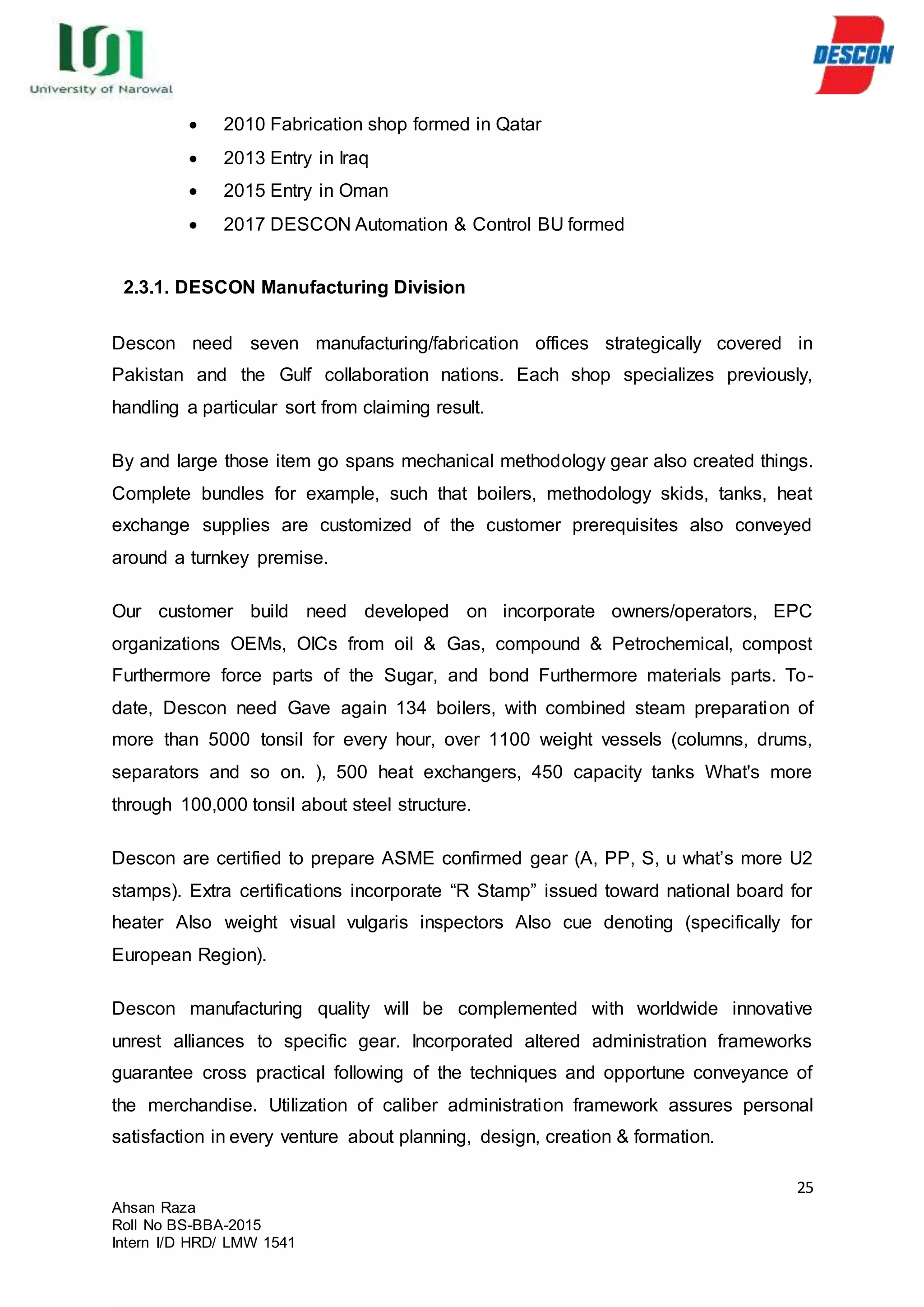 25
Ahsan Raza
Roll No BS-BBA-2015
Intern I/D HRD/ LMW 1541
 2010 Fabrication shop formed in Qatar
 2013 Entry in Iraq
 2015 Entry in Oman
 2017 DESCON Automation & Control BU formed
2.3.1. DESCON Manufacturing Division
Descon need seven manufacturing/fabrication offices strategically covered in
Pakistan and the Gulf collaboration nations. Each shop specializes previously,
handling a particular sort from claiming result.
By and large those item go spans mechanical methodology gear also created things.
Complete bundles for example, such that boilers, methodology skids, tanks, heat
exchange supplies are customized of the customer prerequisites also conveyed
around a turnkey premise.
Our customer build need developed on incorporate owners/operators, EPC
organizations OEMs, OICs from oil & Gas, compound & Petrochemical, compost
Furthermore force parts of the Sugar, and bond Furthermore materials parts. To-
date, Descon need Gave again 134 boilers, with combined steam preparation of
more than 5000 tonsil for every hour, over 1100 weight vessels (columns, drums,
separators and so on. ), 500 heat exchangers, 450 capacity tanks What's more
through 100,000 tonsil about steel structure.
Descon are certified to prepare ASME confirmed gear (A, PP, S, u what’s more U2
stamps). Extra certifications incorporate “R Stamp” issued toward national board for
heater Also weight visual vulgaris inspectors Also cue denoting (specifically for
European Region).
Descon manufacturing quality will be complemented with worldwide innovative
unrest alliances to specific gear. Incorporated altered administration frameworks
guarantee cross practical following of the techniques and opportune conveyance of
the merchandise. Utilization of caliber administration framework assures personal
satisfaction in every venture about planning, design, creation & formation.
 