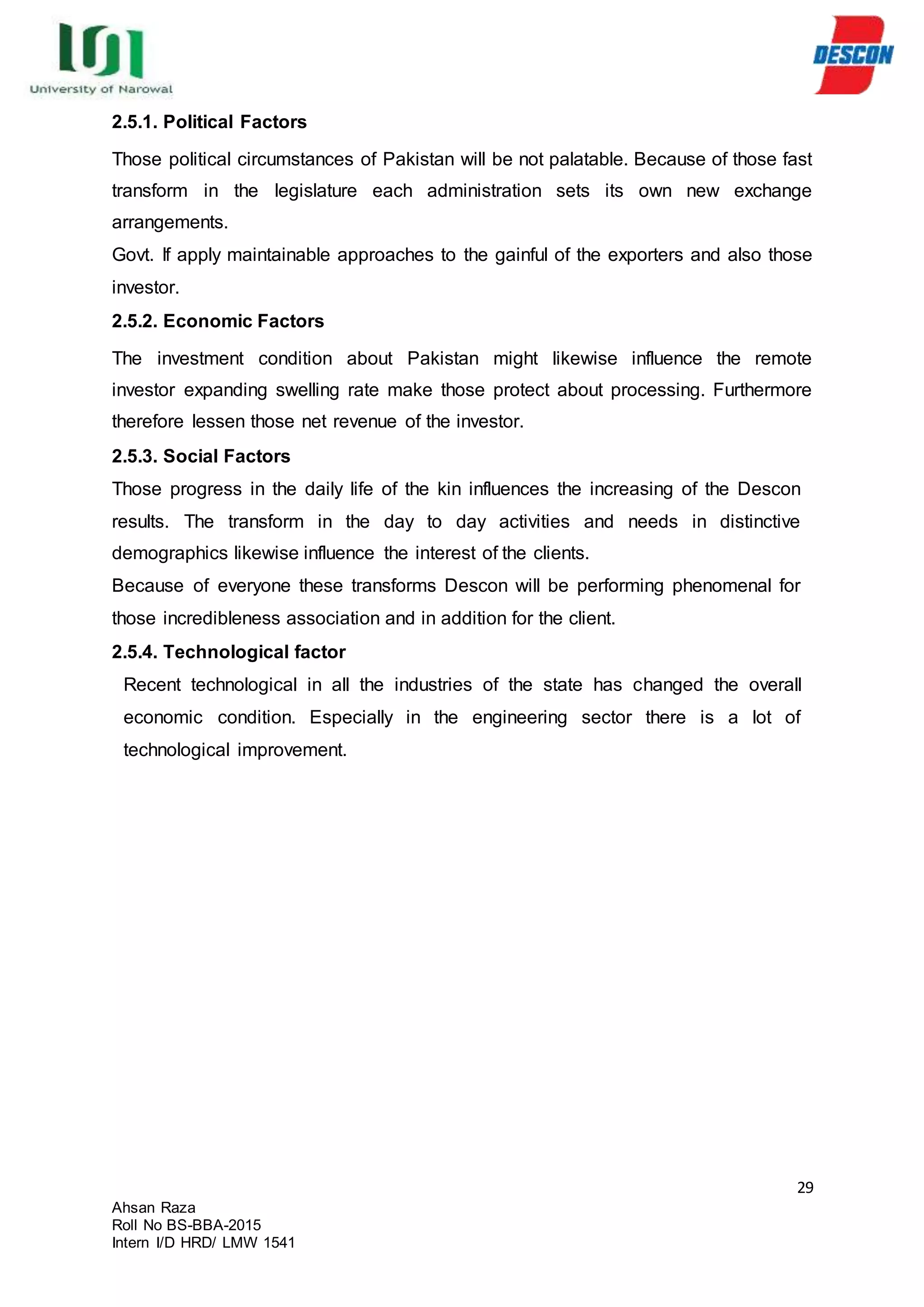 29
Ahsan Raza
Roll No BS-BBA-2015
Intern I/D HRD/ LMW 1541
2.5.1. Political Factors
Those political circumstances of Pakistan will be not palatable. Because of those fast
transform in the legislature each administration sets its own new exchange
arrangements.
Govt. If apply maintainable approaches to the gainful of the exporters and also those
investor.
2.5.2. Economic Factors
The investment condition about Pakistan might likewise influence the remote
investor expanding swelling rate make those protect about processing. Furthermore
therefore lessen those net revenue of the investor.
2.5.3. Social Factors
Those progress in the daily life of the kin influences the increasing of the Descon
results. The transform in the day to day activities and needs in distinctive
demographics likewise influence the interest of the clients.
Because of everyone these transforms Descon will be performing phenomenal for
those incredibleness association and in addition for the client.
2.5.4. Technological factor
Recent technological in all the industries of the state has changed the overall
economic condition. Especially in the engineering sector there is a lot of
technological improvement.
 