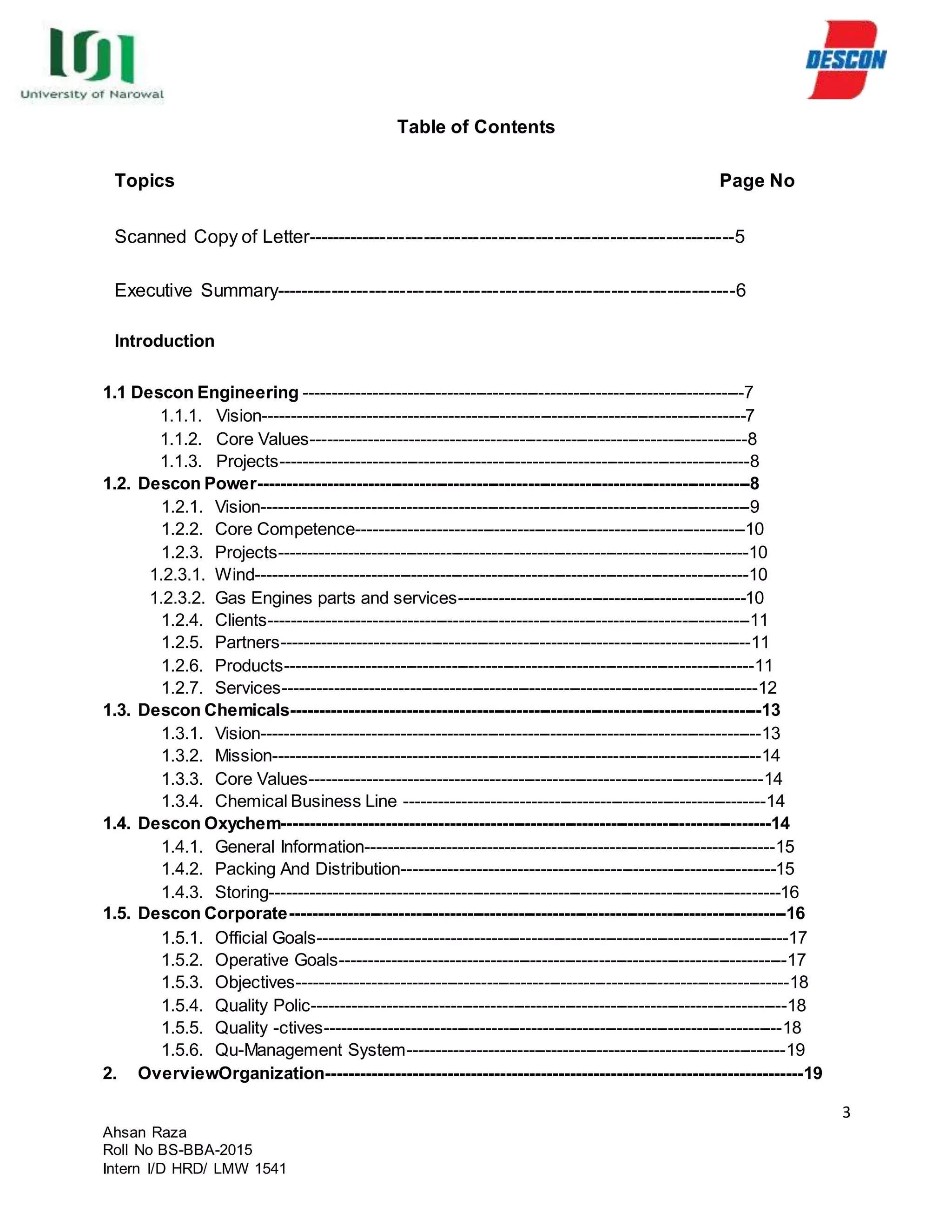 3
Ahsan Raza
Roll No BS-BBA-2015
Intern I/D HRD/ LMW 1541
Table of Contents
Topics Page No
Scanned Copy of Letter---------------------------------------------------------------------5
Executive Summary--------------------------------------------------------------------------6
Introduction
1.1 Descon Engineering -----------------------------------------------------------------------------7
1.1.1. Vision------------------------------------------------------------------------------------7
1.1.2. Core Values----------------------------------------------------------------------------8
1.1.3. Projects----------------------------------------------------------------------------------8
1.2. Descon Power--------------------------------------------------------------------------------------8
1.2.1. Vision-------------------------------------------------------------------------------------9
1.2.2. Core Competence--------------------------------------------------------------------10
1.2.3. Projects----------------------------------------------------------------------------------10
1.2.3.1. Wind--------------------------------------------------------------------------------------10
1.2.3.2. Gas Engines parts and services--------------------------------------------------10
1.2.4. Clients------------------------------------------------------------------------------------11
1.2.5. Partners----------------------------------------------------------------------------------11
1.2.6. Products----------------------------------------------------------------------------------11
1.2.7. Services-----------------------------------------------------------------------------------12
1.3. Descon Chemicals----------------------------------------------------------------------------------13
1.3.1. Vision---------------------------------------------------------------------------------------13
1.3.2. Mission-------------------------------------------------------------------------------------14
1.3.3. Core Values-------------------------------------------------------------------------------14
1.3.4. Chemical Business Line ---------------------------------------------------------------14
1.4. Descon Oxychem-------------------------------------------------------------------------------------14
1.4.1. General Information-----------------------------------------------------------------------15
1.4.2. Packing And Distribution-----------------------------------------------------------------15
1.4.3. Storing-----------------------------------------------------------------------------------------16
1.5. Descon Corporate---------------------------------------------------------------------------------------16
1.5.1. Official Goals----------------------------------------------------------------------------------17
1.5.2. Operative Goals------------------------------------------------------------------------------17
1.5.3. Objectives--------------------------------------------------------------------------------------18
1.5.4. Quality Polic-----------------------------------------------------------------------------------18
1.5.5. Quality -ctives--------------------------------------------------------------------------------18
1.5.6. Qu-Management System------------------------------------------------------------------19
2. OverviewOrganization----------------------------------------------------------------------------------19
 