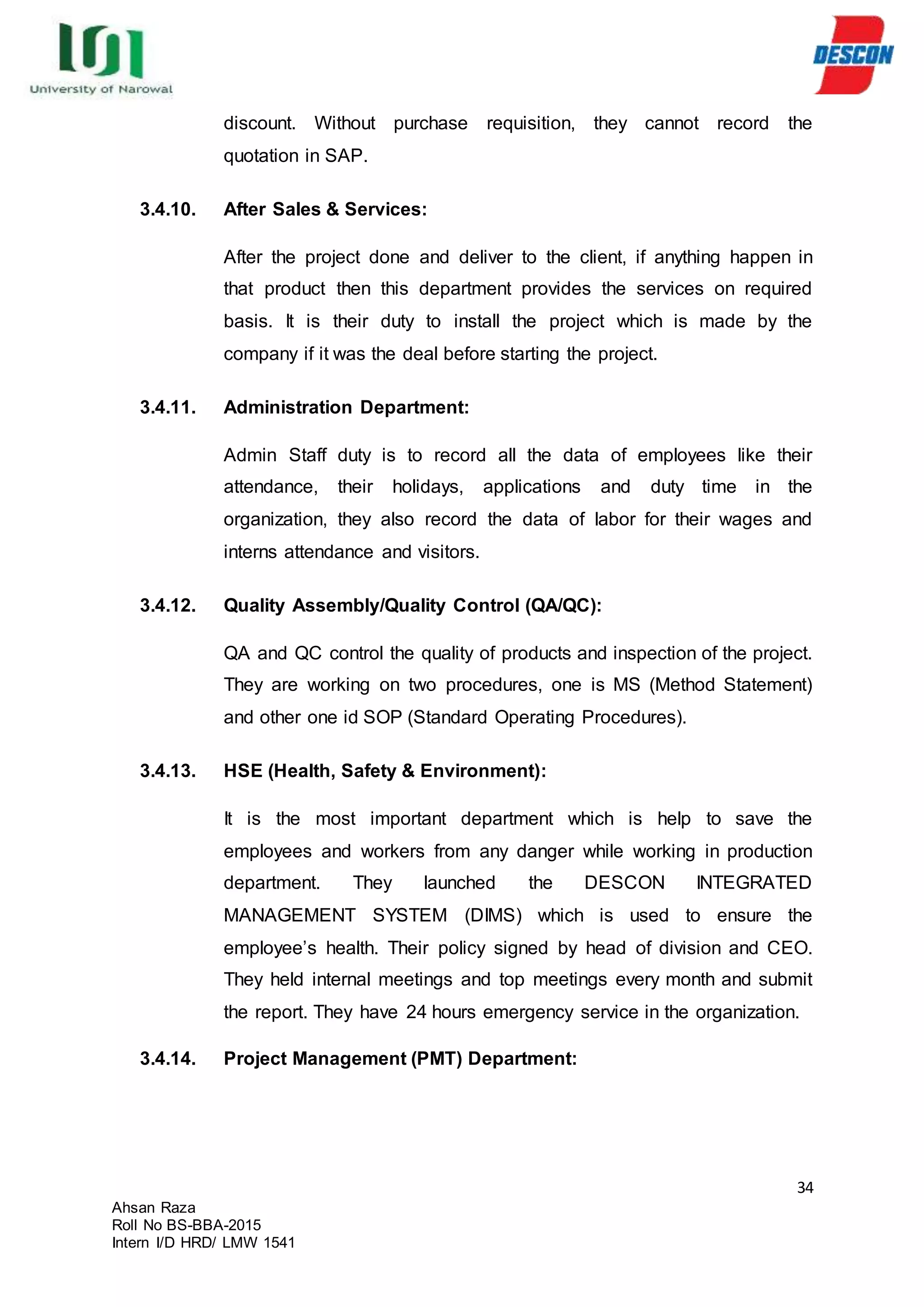 34
Ahsan Raza
Roll No BS-BBA-2015
Intern I/D HRD/ LMW 1541
discount. Without purchase requisition, they cannot record the
quotation in SAP.
3.4.10. After Sales & Services:
After the project done and deliver to the client, if anything happen in
that product then this department provides the services on required
basis. It is their duty to install the project which is made by the
company if it was the deal before starting the project.
3.4.11. Administration Department:
Admin Staff duty is to record all the data of employees like their
attendance, their holidays, applications and duty time in the
organization, they also record the data of labor for their wages and
interns attendance and visitors.
3.4.12. Quality Assembly/Quality Control (QA/QC):
QA and QC control the quality of products and inspection of the project.
They are working on two procedures, one is MS (Method Statement)
and other one id SOP (Standard Operating Procedures).
3.4.13. HSE (Health, Safety & Environment):
It is the most important department which is help to save the
employees and workers from any danger while working in production
department. They launched the DESCON INTEGRATED
MANAGEMENT SYSTEM (DIMS) which is used to ensure the
employee’s health. Their policy signed by head of division and CEO.
They held internal meetings and top meetings every month and submit
the report. They have 24 hours emergency service in the organization.
3.4.14. Project Management (PMT) Department:
 