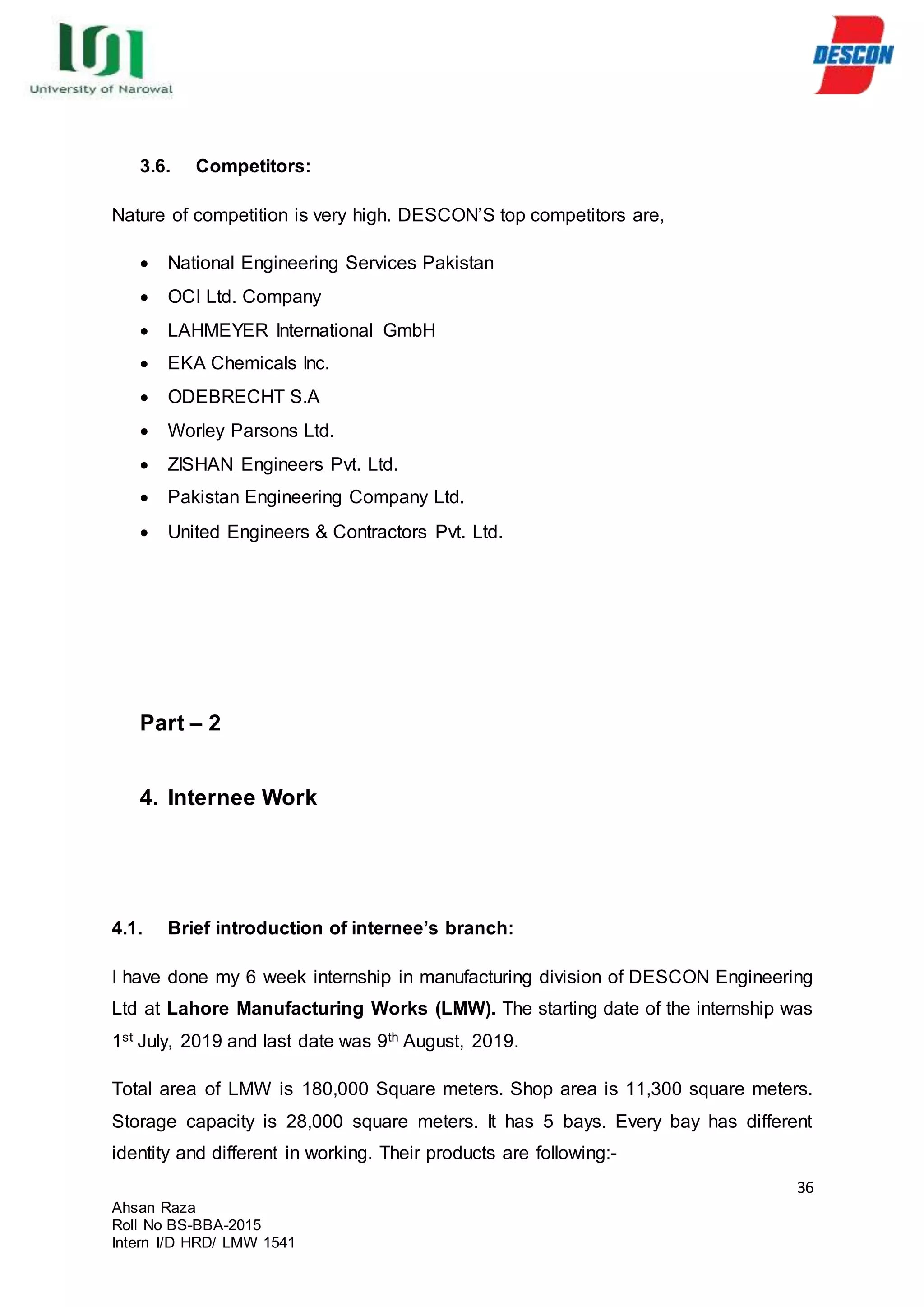 36
Ahsan Raza
Roll No BS-BBA-2015
Intern I/D HRD/ LMW 1541
3.6. Competitors:
Nature of competition is very high. DESCON’S top competitors are,
 National Engineering Services Pakistan
 OCI Ltd. Company
 LAHMEYER International GmbH
 EKA Chemicals Inc.
 ODEBRECHT S.A
 Worley Parsons Ltd.
 ZISHAN Engineers Pvt. Ltd.
 Pakistan Engineering Company Ltd.
 United Engineers & Contractors Pvt. Ltd.
Part – 2
4. Internee Work
4.1. Brief introduction of internee’s branch:
I have done my 6 week internship in manufacturing division of DESCON Engineering
Ltd at Lahore Manufacturing Works (LMW). The starting date of the internship was
1st July, 2019 and last date was 9th August, 2019.
Total area of LMW is 180,000 Square meters. Shop area is 11,300 square meters.
Storage capacity is 28,000 square meters. It has 5 bays. Every bay has different
identity and different in working. Their products are following:-
 