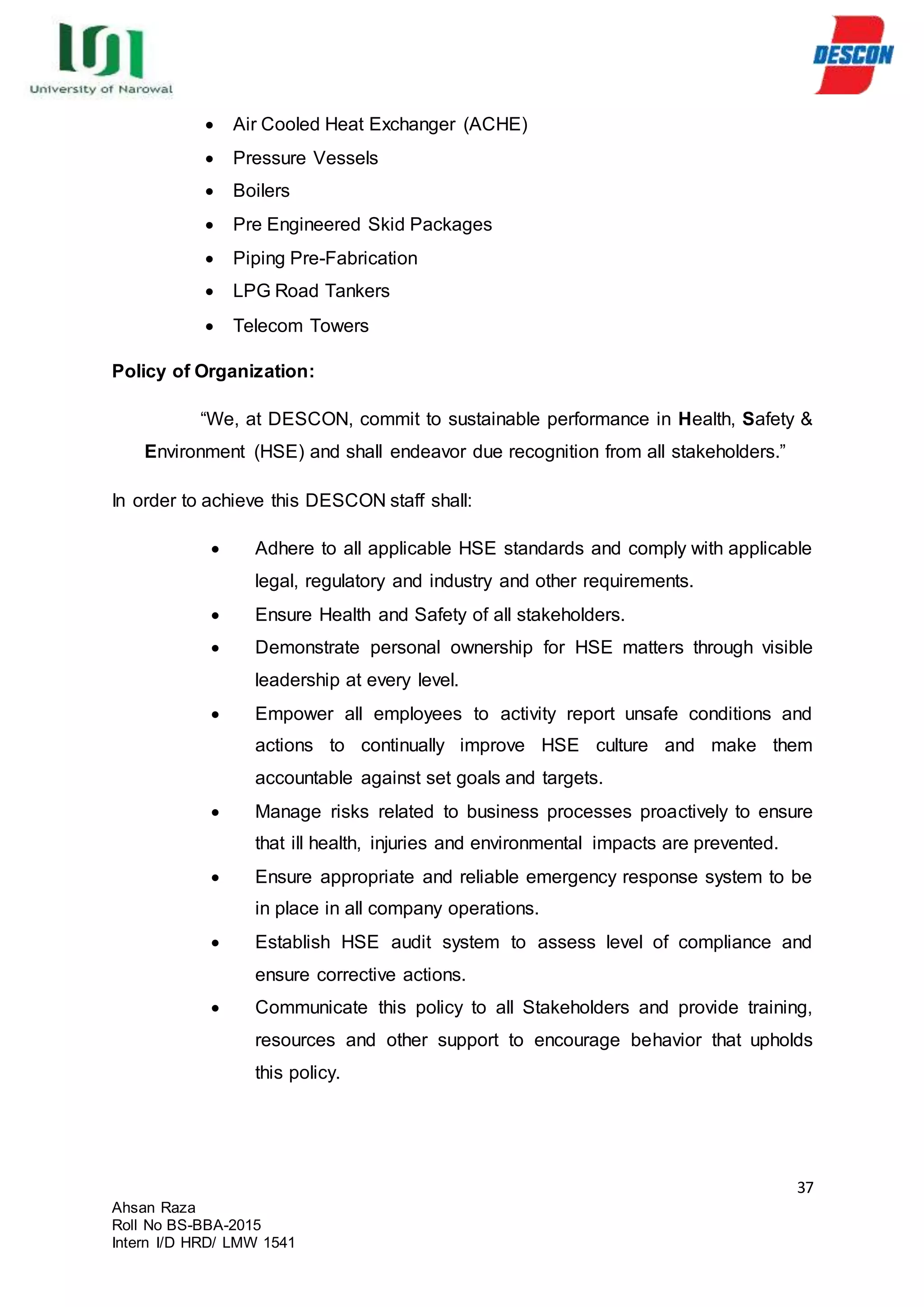37
Ahsan Raza
Roll No BS-BBA-2015
Intern I/D HRD/ LMW 1541
 Air Cooled Heat Exchanger (ACHE)
 Pressure Vessels
 Boilers
 Pre Engineered Skid Packages
 Piping Pre-Fabrication
 LPG Road Tankers
 Telecom Towers
Policy of Organization:
“We, at DESCON, commit to sustainable performance in Health, Safety &
Environment (HSE) and shall endeavor due recognition from all stakeholders.”
In order to achieve this DESCON staff shall:
 Adhere to all applicable HSE standards and comply with applicable
legal, regulatory and industry and other requirements.
 Ensure Health and Safety of all stakeholders.
 Demonstrate personal ownership for HSE matters through visible
leadership at every level.
 Empower all employees to activity report unsafe conditions and
actions to continually improve HSE culture and make them
accountable against set goals and targets.
 Manage risks related to business processes proactively to ensure
that ill health, injuries and environmental impacts are prevented.
 Ensure appropriate and reliable emergency response system to be
in place in all company operations.
 Establish HSE audit system to assess level of compliance and
ensure corrective actions.
 Communicate this policy to all Stakeholders and provide training,
resources and other support to encourage behavior that upholds
this policy.
 