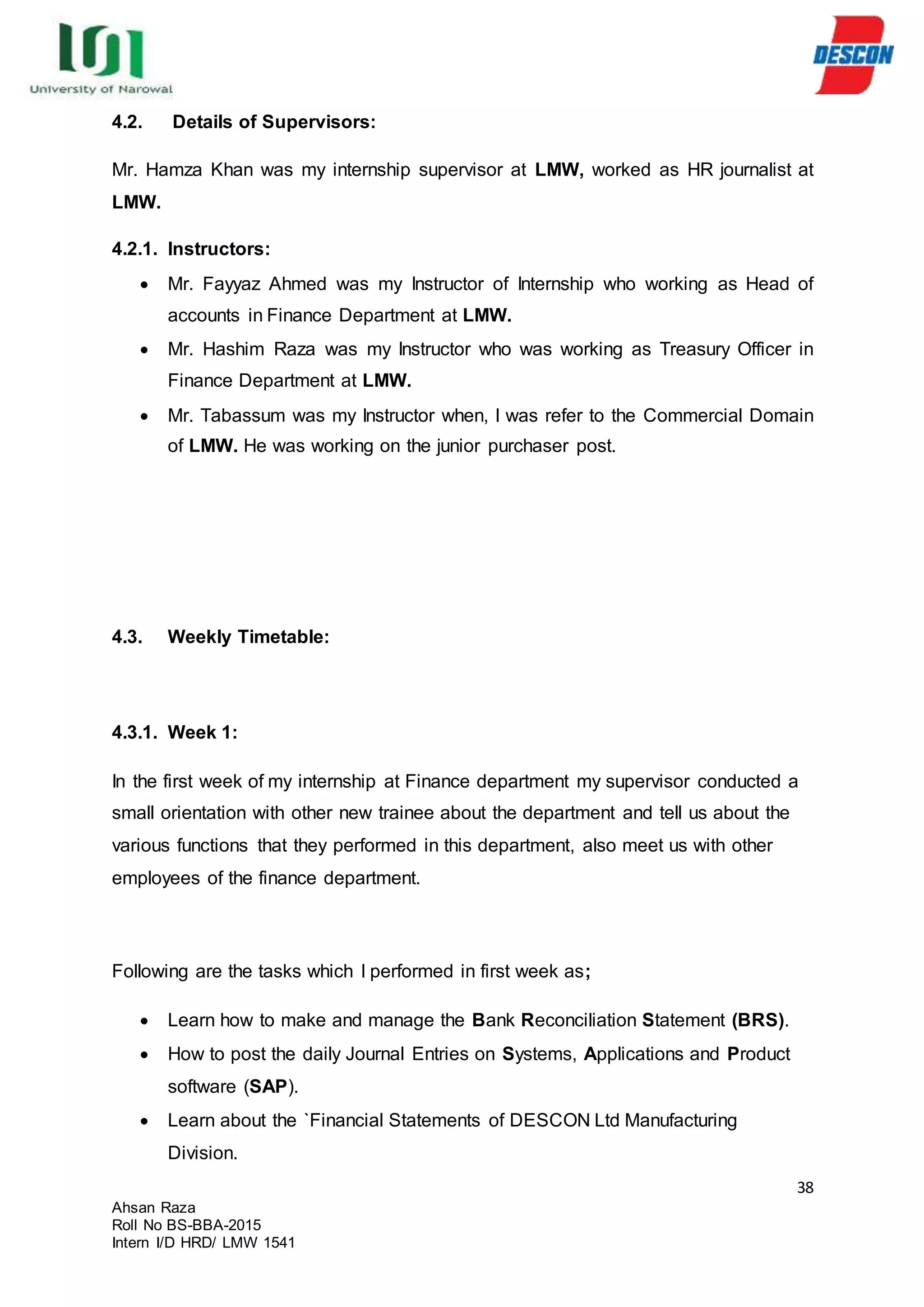 38
Ahsan Raza
Roll No BS-BBA-2015
Intern I/D HRD/ LMW 1541
4.2. Details of Supervisors:
Mr. Hamza Khan was my internship supervisor at LMW, worked as HR journalist at
LMW.
4.2.1. Instructors:
 Mr. Fayyaz Ahmed was my Instructor of Internship who working as Head of
accounts in Finance Department at LMW.
 Mr. Hashim Raza was my Instructor who was working as Treasury Officer in
Finance Department at LMW.
 Mr. Tabassum was my Instructor when, I was refer to the Commercial Domain
of LMW. He was working on the junior purchaser post.
4.3. Weekly Timetable:
4.3.1. Week 1:
In the first week of my internship at Finance department my supervisor conducted a
small orientation with other new trainee about the department and tell us about the
various functions that they performed in this department, also meet us with other
employees of the finance department.
Following are the tasks which I performed in first week as;
 Learn how to make and manage the Bank Reconciliation Statement (BRS).
 How to post the daily Journal Entries on Systems, Applications and Product
software (SAP).
 Learn about the `Financial Statements of DESCON Ltd Manufacturing
Division.
 