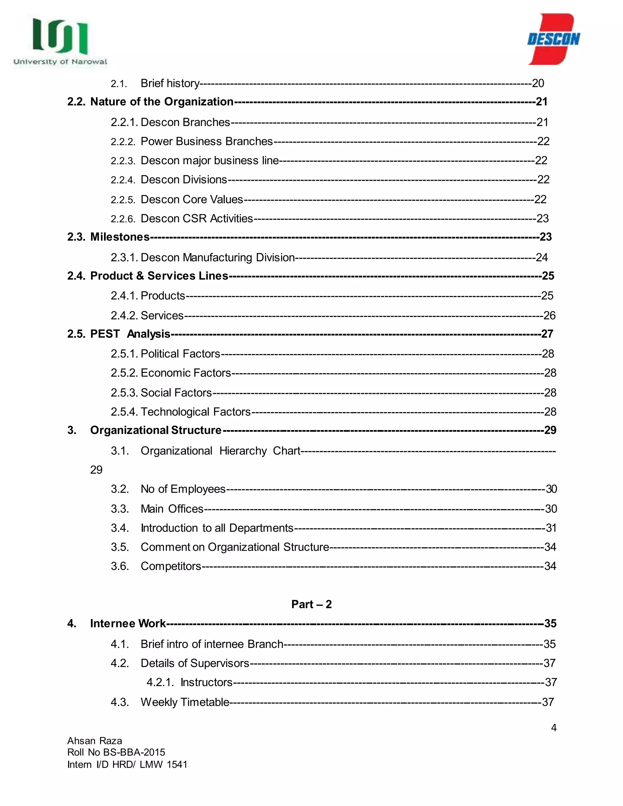4
Ahsan Raza
Roll No BS-BBA-2015
Intern I/D HRD/ LMW 1541
2.1. Brief history---------------------------------------------------------------------------------------20
2.2. Nature of the Organization-------------------------------------------------------------------------------21
2.2.1. Descon Branches--------------------------------------------------------------------------------21
2.2.2. Power Business Branches---------------------------------------------------------------------22
2.2.3. Descon major business line-------------------------------------------------------------------22
2.2.4. Descon Divisions---------------------------------------------------------------------------------22
2.2.5. Descon Core Values----------------------------------------------------------------------------22
2.2.6. Descon CSR Activities--------------------------------------------------------------------------23
2.3. Milestones------------------------------------------------------------------------------------------------------23
2.3.1. Descon Manufacturing Division---------------------------------------------------------------24
2.4. Product & Services Lines----------------------------------------------------------------------------------25
2.4.1. Products---------------------------------------------------------------------------------------------25
2.4.2. Services----------------------------------------------------------------------------------------------26
2.5. PEST Analysis-------------------------------------------------------------------------------------------------27
2.5.1. Political Factors------------------------------------------------------------------------------------28
2.5.2. Economic Factors----------------------------------------------------------------------------------28
2.5.3. Social Factors---------------------------------------------------------------------------------------28
2.5.4. Technological Factors-----------------------------------------------------------------------------28
3. Organizational Structure-------------------------------------------------------------------------------------29
3.1. Organizational Hierarchy Chart-------------------------------------------------------------------
29
3.2. No of Employees-------------------------------------------------------------------------------------30
3.3. Main Offices-------------------------------------------------------------------------------------------30
3.4. Introduction to all Departments-------------------------------------------------------------------31
3.5. Comment on Organizational Structure---------------------------------------------------------34
3.6. Competitors-------------------------------------------------------------------------------------------34
Part – 2
4. Internee Work-----------------------------------------------------------------------------------------------------35
4.1. Brief intro of internee Branch---------------------------------------------------------------------35
4.2. Details of Supervisors------------------------------------------------------------------------------37
4.2.1. Instructors-----------------------------------------------------------------------------------37
4.3. Weekly Timetable-----------------------------------------------------------------------------------37
 