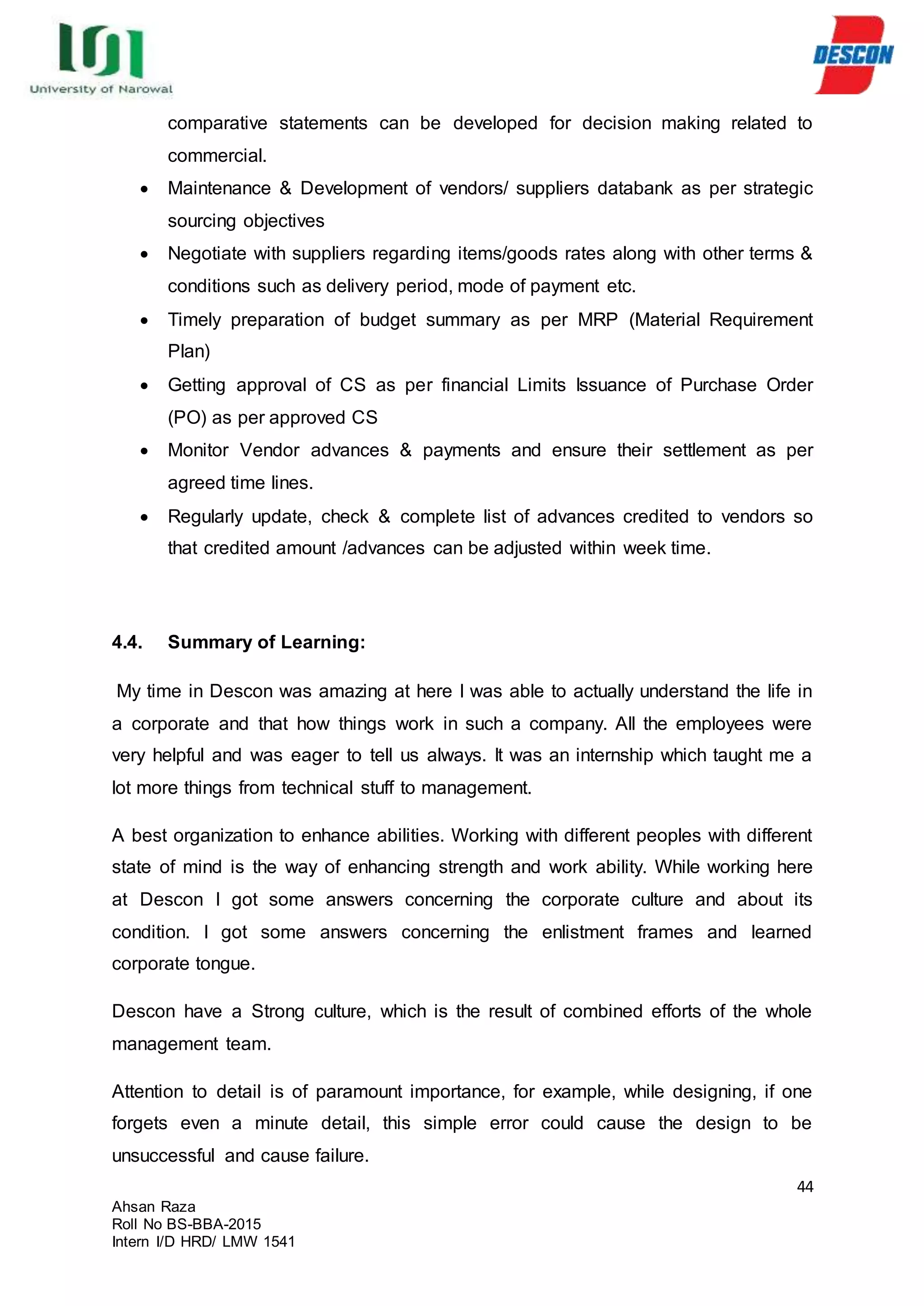 44
Ahsan Raza
Roll No BS-BBA-2015
Intern I/D HRD/ LMW 1541
comparative statements can be developed for decision making related to
commercial.
 Maintenance & Development of vendors/ suppliers databank as per strategic
sourcing objectives
 Negotiate with suppliers regarding items/goods rates along with other terms &
conditions such as delivery period, mode of payment etc.
 Timely preparation of budget summary as per MRP (Material Requirement
Plan)
 Getting approval of CS as per financial Limits Issuance of Purchase Order
(PO) as per approved CS
 Monitor Vendor advances & payments and ensure their settlement as per
agreed time lines.
 Regularly update, check & complete list of advances credited to vendors so
that credited amount /advances can be adjusted within week time.
4.4. Summary of Learning:
My time in Descon was amazing at here I was able to actually understand the life in
a corporate and that how things work in such a company. All the employees were
very helpful and was eager to tell us always. It was an internship which taught me a
lot more things from technical stuff to management.
A best organization to enhance abilities. Working with different peoples with different
state of mind is the way of enhancing strength and work ability. While working here
at Descon I got some answers concerning the corporate culture and about its
condition. I got some answers concerning the enlistment frames and learned
corporate tongue.
Descon have a Strong culture, which is the result of combined efforts of the whole
management team.
Attention to detail is of paramount importance, for example, while designing, if one
forgets even a minute detail, this simple error could cause the design to be
unsuccessful and cause failure.
 