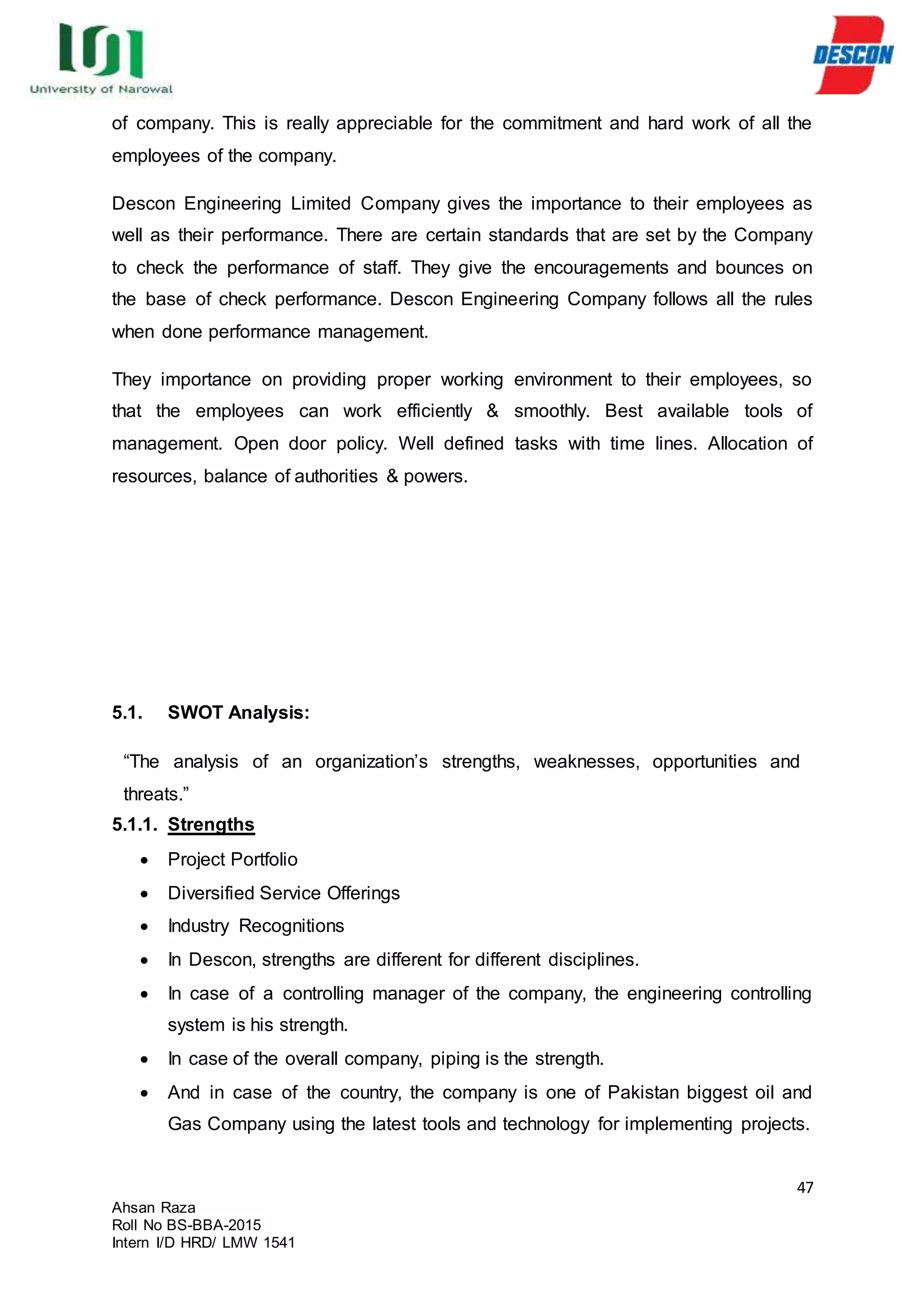 47
Ahsan Raza
Roll No BS-BBA-2015
Intern I/D HRD/ LMW 1541
of company. This is really appreciable for the commitment and hard work of all the
employees of the company.
Descon Engineering Limited Company gives the importance to their employees as
well as their performance. There are certain standards that are set by the Company
to check the performance of staff. They give the encouragements and bounces on
the base of check performance. Descon Engineering Company follows all the rules
when done performance management.
They importance on providing proper working environment to their employees, so
that the employees can work efficiently & smoothly. Best available tools of
management. Open door policy. Well defined tasks with time lines. Allocation of
resources, balance of authorities & powers.
5.1. SWOT Analysis:
“The analysis of an organization’s strengths, weaknesses, opportunities and
threats.”
5.1.1. Strengths
 Project Portfolio
 Diversified Service Offerings
 Industry Recognitions
 In Descon, strengths are different for different disciplines.
 In case of a controlling manager of the company, the engineering controlling
system is his strength.
 In case of the overall company, piping is the strength.
 And in case of the country, the company is one of Pakistan biggest oil and
Gas Company using the latest tools and technology for implementing projects.
 