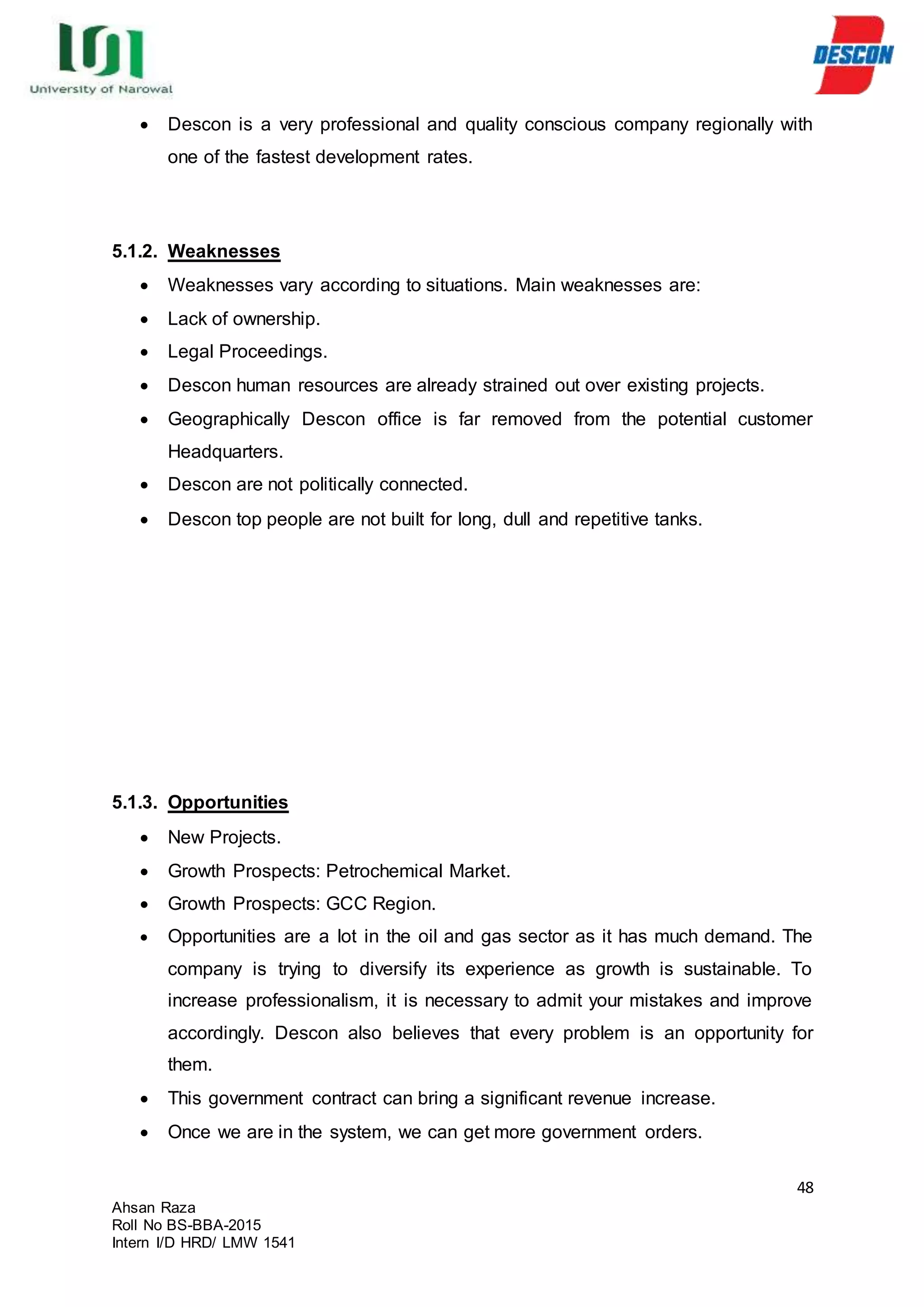48
Ahsan Raza
Roll No BS-BBA-2015
Intern I/D HRD/ LMW 1541
 Descon is a very professional and quality conscious company regionally with
one of the fastest development rates.
5.1.2. Weaknesses
 Weaknesses vary according to situations. Main weaknesses are:
 Lack of ownership.
 Legal Proceedings.
 Descon human resources are already strained out over existing projects.
 Geographically Descon office is far removed from the potential customer
Headquarters.
 Descon are not politically connected.
 Descon top people are not built for long, dull and repetitive tanks.
5.1.3. Opportunities
 New Projects.
 Growth Prospects: Petrochemical Market.
 Growth Prospects: GCC Region.
 Opportunities are a lot in the oil and gas sector as it has much demand. The
company is trying to diversify its experience as growth is sustainable. To
increase professionalism, it is necessary to admit your mistakes and improve
accordingly. Descon also believes that every problem is an opportunity for
them.
 This government contract can bring a significant revenue increase.
 Once we are in the system, we can get more government orders.
 
