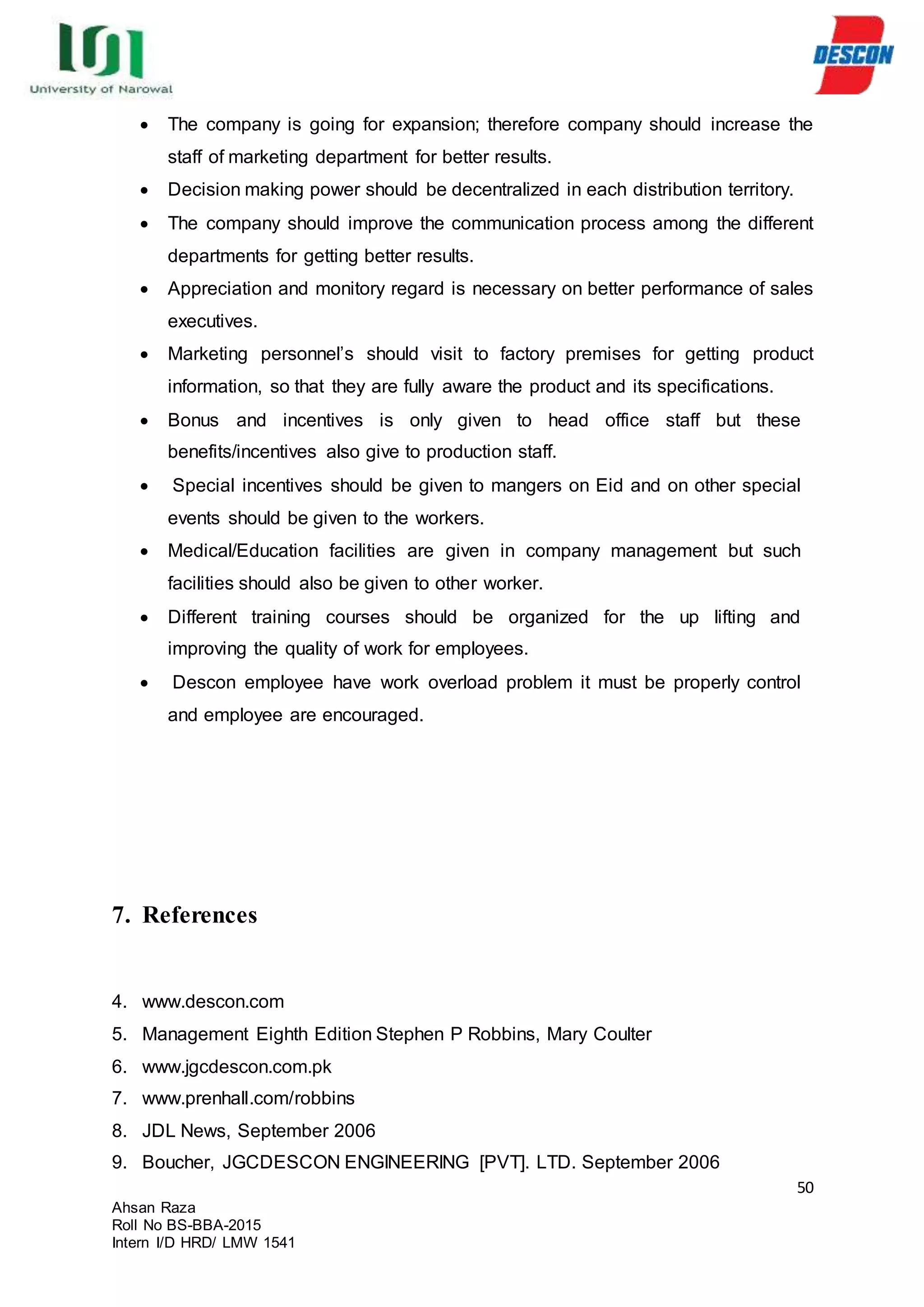 50
Ahsan Raza
Roll No BS-BBA-2015
Intern I/D HRD/ LMW 1541
 The company is going for expansion; therefore company should increase the
staff of marketing department for better results.
 Decision making power should be decentralized in each distribution territory.
 The company should improve the communication process among the different
departments for getting better results.
 Appreciation and monitory regard is necessary on better performance of sales
executives.
 Marketing personnel’s should visit to factory premises for getting product
information, so that they are fully aware the product and its specifications.
 Bonus and incentives is only given to head office staff but these
benefits/incentives also give to production staff.
 Special incentives should be given to mangers on Eid and on other special
events should be given to the workers.
 Medical/Education facilities are given in company management but such
facilities should also be given to other worker.
 Different training courses should be organized for the up lifting and
improving the quality of work for employees.
 Descon employee have work overload problem it must be properly control
and employee are encouraged.
7. References
4. www.descon.com
5. Management Eighth Edition Stephen P Robbins, Mary Coulter
6. www.jgcdescon.com.pk
7. www.prenhall.com/robbins
8. JDL News, September 2006
9. Boucher, JGCDESCON ENGINEERING [PVT]. LTD. September 2006
 