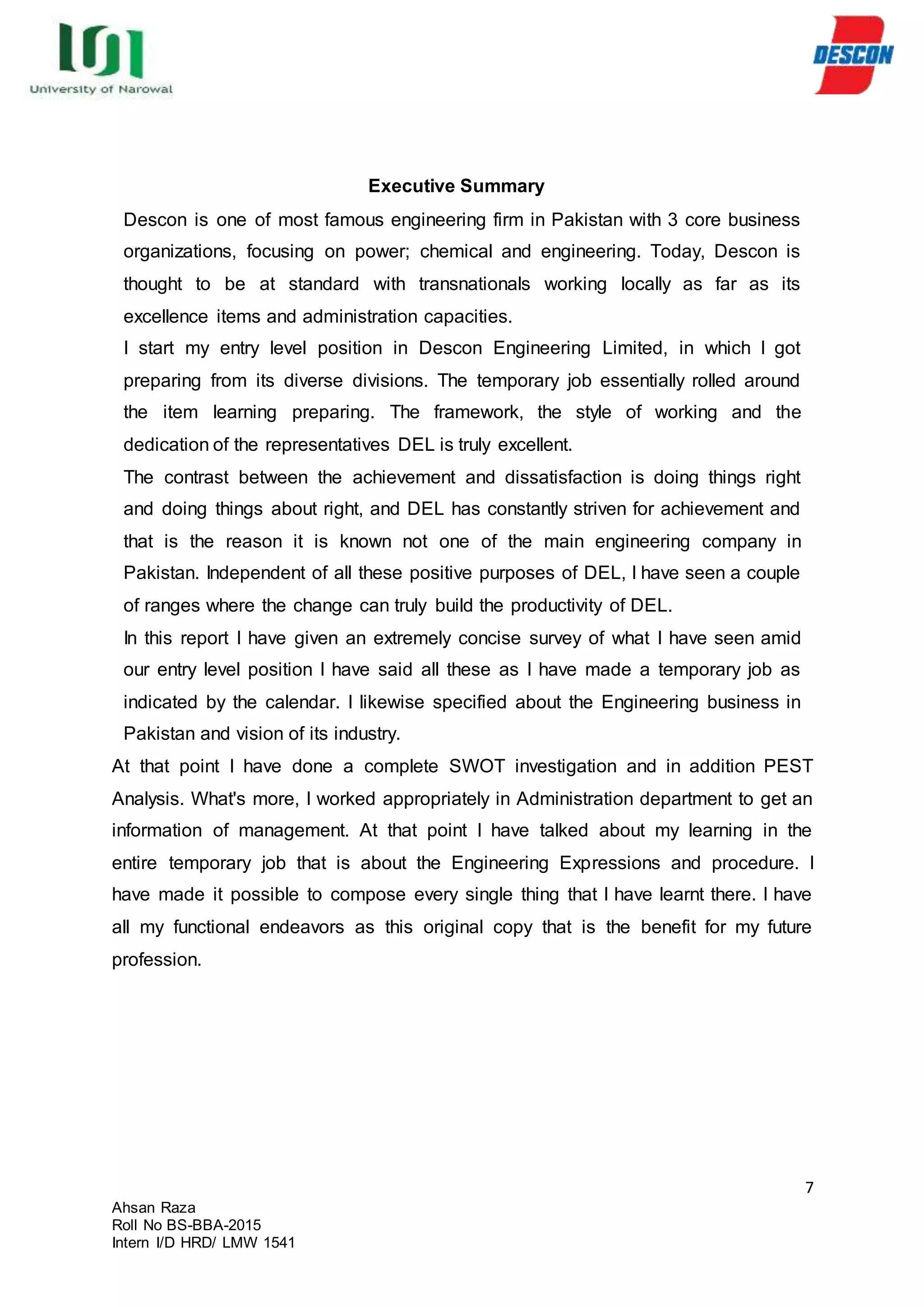 7
Ahsan Raza
Roll No BS-BBA-2015
Intern I/D HRD/ LMW 1541
Executive Summary
Descon is one of most famous engineering firm in Pakistan with 3 core business
organizations, focusing on power; chemical and engineering. Today, Descon is
thought to be at standard with transnationals working locally as far as its
excellence items and administration capacities.
I start my entry level position in Descon Engineering Limited, in which I got
preparing from its diverse divisions. The temporary job essentially rolled around
the item learning preparing. The framework, the style of working and the
dedication of the representatives DEL is truly excellent.
The contrast between the achievement and dissatisfaction is doing things right
and doing things about right, and DEL has constantly striven for achievement and
that is the reason it is known not one of the main engineering company in
Pakistan. Independent of all these positive purposes of DEL, I have seen a couple
of ranges where the change can truly build the productivity of DEL.
In this report I have given an extremely concise survey of what I have seen amid
our entry level position I have said all these as I have made a temporary job as
indicated by the calendar. I likewise specified about the Engineering business in
Pakistan and vision of its industry.
At that point I have done a complete SWOT investigation and in addition PEST
Analysis. What's more, I worked appropriately in Administration department to get an
information of management. At that point I have talked about my learning in the
entire temporary job that is about the Engineering Expressions and procedure. I
have made it possible to compose every single thing that I have learnt there. I have
all my functional endeavors as this original copy that is the benefit for my future
profession.
 