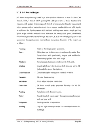 INTERNSHIP REPORT AKSHATHA B A
Dept. of Civil Engineering, KVGCE, Sullia (2016-17) Page 13
1.7.5 Sai Radha Heights
Sai Radha Heights having 62000 sq.ft built-up areas comprises 37 flats of 2BHK, 85
flats of 3BHK, 4 flats of 4BHK spanning 988-1355 sq.ft over G+33 floors. It consist of a
play area with garden, Swimming pool, Hi-tech gymnasium, facilities for outdoor and
indoor games such as badminton court, chess, carom, snooker table and table tennis,
an elaborate fire fighting system with national building code norms, Ample parking
space, High security boundary wall, Provision for fixing aqua guard, Interlocked
pavement in ground floor and through drive area, L. P. G reticulated gas system to all
apartments, Sewage treatment plant and rain harvesting. Amenities of the project are
as follows
Flooring : Vitrified flooring in entire apartment.
Doors : Main door and bedroom doors- engineered wooden door
frame/ shutter with good quality hinges, lock, and handle
and security eye (for main door only).
Windows : Power coated aluminium windows with M S grills.
Kitchen : Granite platform with stainless steel sink and up to 2ft.
Coloured tiles above the platform.
Electrification : Concealed copper wiring with standard switches.
Elevators : Elevator for each wing.
Bathroom : 7 feet height coloured glazed tiles.
Generator : 24 hours sound proof generator back-up for all the
apartments.
Painting : Putty finish with distemper paint.
Water : Round the clock water supply through municipal sources,
well and bore well.
Telephone : Phone points for all apartments.
Security : Day and night security with CCTV camera (all around the
building).
 