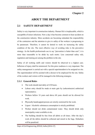 INTERNSHIP REPORT AKSHATHA B A
Dept. of Civil Engineering, KVGCE, Sullia (2016-17) Page 16
Chapter 2
ABOUT THE DEPARTMENT
2.1 SAFETY DEPARTMENT
Safety is very important in construction industry. Human life is irreplaceable, which is
susceptible of minor infections. Now a day it has become common to hear accident on
the construction industry. More accidents are becoming redundant the responsibility
of the contractors and the attention to give to safety of the workers is progressing to
be paramount. Therefore, it cannot be denied to work on increasing the safety
condition of the site. The most effective way of avoiding risks is the preventive
strategy. As the health professionals use to say “prevention is better than cure”, it is
more than reasonable to be abide by such motto. Less concerned safety rule,
regulation and training are among the problem in the site.
Safety of all working staffs and visitors should be observed to a highest care.
Infliction of injury shall be minimized. For this prior readiness is very important. The
safety management is carried out with a special superintendent to be assigned on site.
The superintendent will be assisted with a dresser to be employed for the site. Safety
of the workers and visitors will be managed in the following strategies.
2.1.1 General Rules
 The work should start daily at 8:30 hours.
 Labour entry should be made at main gate by (subcontractor) authorized
representative.
 Workers bellow 18 years and above 60 years should not be allowed for
work.
 Physically handicapped persons are strictly restricted for the work.
 Liquor / Alcoholic substances consumption is strictly prohibited.
 Worker should not drink contaminated water. They should drink only
municipality water available at site.
 The building should be free from all debris at all times. After the day’s
work all the debris should be collected and stored in the bags. Defaulters
will be penalized.
 