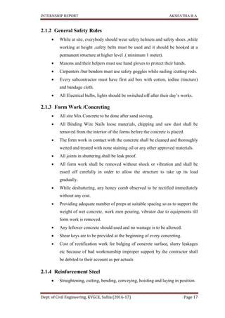 INTERNSHIP REPORT AKSHATHA B A
Dept. of Civil Engineering, KVGCE, Sullia (2016-17) Page 17
2.1.2 General Safety Rules
 While at site, everybody should wear safety helmets and safety shoes ,while
working at height ,safety belts must be used and it should be hooked at a
permanent structure at higher level .( minimum 1 meter).
 Masons and their helpers must use hand gloves to protect their hands.
 Carpenters /bar benders must use safety goggles while nailing /cutting rods.
 Every subcontractor must have first aid box with cotton, iodine (tincture)
and bandage cloth.
 All Electrical bulbs, lights should be switched off after their day’s works.
2.1.3 Form Work /Concreting
 All site Mix Concrete to be done after sand sieving.
 All Binding Wire Nails loose materials, chipping and saw dust shall be
removed from the interior of the forms before the concrete is placed.
 The form work in contact with the concrete shall be cleaned and thoroughly
wetted and treated with none staining oil or any other approved materials.
 All joints in shuttering shall be leak proof.
 All form work shall be removed without shock or vibration and shall be
eased off carefully in order to allow the structure to take up its load
gradually.
 While deshuttering, any honey comb observed to be rectified immediately
without any cost.
 Providing adequate number of props at suitable spacing so as to support the
weight of wet concrete, work men pouring, vibrator due to equipments till
form work is removed.
 Any leftover concrete should used and no wastage is to be allowed.
 Shear keys are to be provided at the beginning of every concreting.
 Cost of rectification work for bulging of concrete surface, slurry leakages
etc because of bad workmanship improper support by the contractor shall
be debited to their account as per actuals
2.1.4 Reinforcement Steel
 Straightening, cutting, bending, conveying, hoisting and laying in position.
 