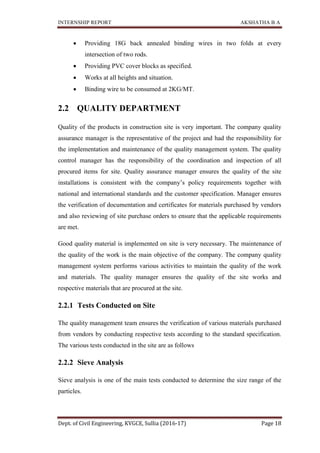 INTERNSHIP REPORT AKSHATHA B A
Dept. of Civil Engineering, KVGCE, Sullia (2016-17) Page 18
 Providing 18G back annealed binding wires in two folds at every
intersection of two rods.
 Providing PVC cover blocks as specified.
 Works at all heights and situation.
 Binding wire to be consumed at 2KG/MT.
2.2 QUALITY DEPARTMENT
Quality of the products in construction site is very important. The company quality
assurance manager is the representative of the project and had the responsibility for
the implementation and maintenance of the quality management system. The quality
control manager has the responsibility of the coordination and inspection of all
procured items for site. Quality assurance manager ensures the quality of the site
installations is consistent with the company’s policy requirements together with
national and international standards and the customer specification. Manager ensures
the verification of documentation and certificates for materials purchased by vendors
and also reviewing of site purchase orders to ensure that the applicable requirements
are met.
Good quality material is implemented on site is very necessary. The maintenance of
the quality of the work is the main objective of the company. The company quality
management system performs various activities to maintain the quality of the work
and materials. The quality manager ensures the quality of the site works and
respective materials that are procured at the site.
2.2.1 Tests Conducted on Site
The quality management team ensures the verification of various materials purchased
from vendors by conducting respective tests according to the standard specification.
The various tests conducted in the site are as follows
2.2.2 Sieve Analysis
Sieve analysis is one of the main tests conducted to determine the size range of the
particles.
 