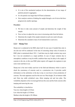 INTERNSHIP REPORT AKSHATHA B A
Dept. of Civil Engineering, KVGCE, Sullia (2016-17) Page 19
 It is one of the mechanical analyses for the determination of size range of
particles present in aggregates.
 It is for particle size larger than 0.075mm in diameter.
 Sieve analysis consists of shaking the sample through a set of sieves thet have
progressively smaller openings.
Procedure
 We have to take some amount of sample and determine the weight of that
sample.
 Now we have to adjust the sieve sizes in increasing order from the bottom.
 Determine the weight of the sample retained on each sieve and in the pan.
 Determine the cumulative mass of soil retained above each sieve.
2.2.3 Slump Test
Slump test is conducted in the RMC plant itself. In rear cases if needed then only in
site also test will be conducted. In the time of concreting slump value of concrete at
RMC plant is maintained about 120+/- 5 and there may be slight variation may occur
but i was not considered as a major problem. In case of major variation due to
atmospheric condition or may be traffic condition there may be delay in the supply of
concrete to the site, in this case RMC plant experts will suggest site engineers to put
some water and then to use.
Slump test is the most widely used test in the field and laboratory which is used to
check the consistency of concrete used at a construction site. It provides useful
information on the uniformity in the day to day or even hour to hour production of
concrete. The main apparatus used for this test was 30cm height, 20 cm bottom width
and 10cm top width cylindrical cone, 60cm tamping rod and iron plate. The
workability depends on the reversed gap between the cone and the fresh concrete after
tamping and removing the cone.
The workability is classified as:
Very low when height is 0-25mm
Low when the height is 25-50mm
Medium when the height is 50-100mm
 