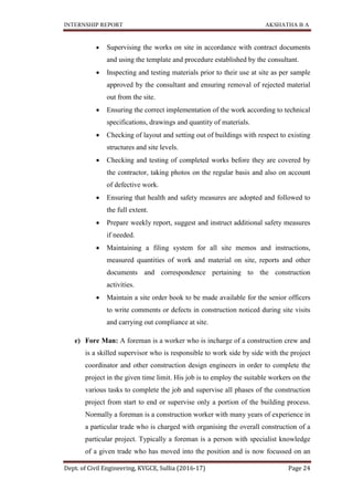 INTERNSHIP REPORT AKSHATHA B A
Dept. of Civil Engineering, KVGCE, Sullia (2016-17) Page 24
 Supervising the works on site in accordance with contract documents
and using the template and procedure established by the consultant.
 Inspecting and testing materials prior to their use at site as per sample
approved by the consultant and ensuring removal of rejected material
out from the site.
 Ensuring the correct implementation of the work according to technical
specifications, drawings and quantity of materials.
 Checking of layout and setting out of buildings with respect to existing
structures and site levels.
 Checking and testing of completed works before they are covered by
the contractor, taking photos on the regular basis and also on account
of defective work.
 Ensuring that health and safety measures are adopted and followed to
the full extent.
 Prepare weekly report, suggest and instruct additional safety measures
if needed.
 Maintaining a filing system for all site memos and instructions,
measured quantities of work and material on site, reports and other
documents and correspondence pertaining to the construction
activities.
 Maintain a site order book to be made available for the senior officers
to write comments or defects in construction noticed during site visits
and carrying out compliance at site.
e) Fore Man: A foreman is a worker who is incharge of a construction crew and
is a skilled supervisor who is responsible to work side by side with the project
coordinator and other construction design engineers in order to complete the
project in the given time limit. His job is to employ the suitable workers on the
various tasks to complete the job and supervise all phases of the construction
project from start to end or supervise only a portion of the building process.
Normally a foreman is a construction worker with many years of experience in
a particular trade who is charged with organising the overall construction of a
particular project. Typically a foreman is a person with specialist knowledge
of a given trade who has moved into the position and is now focussed on an
 