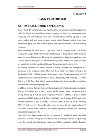 INTERNSHIP REPORT AKSHATHA B A
Dept. of Civil Engineering, KVGCE, Sullia (2016-17) Page 26
Chapter 3
TASK PERFORMED
3.1 OVERALL WORK EXPERIENCE
Since I finish 2nd
semester class and I got the letter for internship from the department
HOD. So, I have been searching a hosting company but I don‘t get any company that
satisfy my own interest because they don‘t have the ability and the capacity to teach
intern student and also some company reject student because student from other
universities apply first. Due to those reason and other disabilities I did not find any
company.
After searching for two weeks I got entry into a company called Sai Radha
Developers, Udupi. Then I met with the HR manager of that company and I discussed
about my internship program. He given me an orientation about the overall work that
I should perform throughout the whole internship months and told me that I can begin
my work from next day. As he told I joined the company and begin to work.
My hosting company has many projects in Udupi, Manipal and Mangalore as I
mentioned in the company profile. Thus from those listed I have been working in the
Sai Radha PRIDE - J WING project, Brahmagiri, Udupi. The project consists of 5972
sqft built-up areas comprises 14 flats of 2BHK, 42 flats of 3BHK spanning 1365-1890
Sqft over G+14 floors. But when I was arrived at the site, drive way slab, step column
and tile work is the only ongoing works.
In addition to these there are two more building projects which are under construction
they are Sai Radha Nest 1 and 2, behind MGM ground, udupi. Sai Radha Nest 1
having 16000 Sq ft built-up areas comprises 80 flats of 1BHK, 35 flats of 2BHK
spanning 640-1105 Sqft over G+4 floors. Sai Radha Nest 2 having 13500 Sq ft built-
up areas comprises 9 flats of 1BHK, 51 flats of 2BHK, 8 flats of 3BHK spanning
875-1513 Sqft over G+4 floors. But when I was arrived at the site, window chajja, 1st
floor slab, column, beam, and arch for entrance opening formwork and concreting
work are the ongoing works.
Generally I have been working in the two sections. I classify the work into office
work and site works, mostly the work I have been executing on the site is supervising.
In my four month internship period I experience Office works that includes Reading,
 