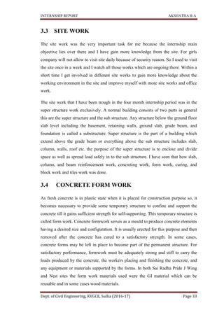 INTERNSHIP REPORT AKSHATHA B A
Dept. of Civil Engineering, KVGCE, Sullia (2016-17) Page 33
3.3 SITE WORK
The site work was the very important task for me because the internship main
objective lies over there and I have gain more knowledge from the site. For girls
company will not allow to visit site daily because of security reason. So I used to visit
the site once in a week and I watch all those works which are ongoing there. Within a
short time I get involved in different site works to gain more knowledge about the
working environment in the site and improve myself with more site works and office
work.
The site work that I have been trough in the four month internship period was in the
super structure work exclusively. A normal building consists of two parts in general
this are the super structure and the sub structure. Any structure below the ground floor
slab level including the basement, retaining walls, ground slab, grade beam, and
foundation is called a substructure. Super structure is the part of a building which
extend above the grade beam or everything above the sub structure includes slab,
column, walls, roof etc. the purpose of the super structure is to enclose and divide
space as well as spread load safely in to the sub structure. I have seen that how slab,
column, and beam reinforcement work, concreting work, form work, curing, and
block work and tiles work was done.
3.4 CONCRETE FORM WORK
As fresh concrete is in plastic state when it is placed for construction purpose so, it
becomes necessary to provide some temporary structure to confine and support the
concrete till it gains sufficient strength for self-supporting. This temporary structure is
called form work. Concrete formwork serves as a mould to produce concrete elements
having a desired size and configuration. It is usually erected for this purpose and then
removed after the concrete has cured to a satisfactory strength. In some cases,
concrete forms may be left in place to become part of the permanent structure. For
satisfactory performance, formwork must be adequately strong and stiff to carry the
loads produced by the concrete, the workers placing and finishing the concrete, and
any equipment or materials supported by the forms. In both Sai Radha Pride J Wing
and Nest sites the form work materials used were the GI material which can be
reusable and in some cases wood materials.
 