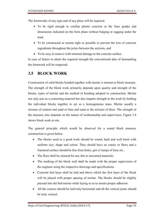INTERNSHIP REPORT AKSHATHA B A
Dept. of Civil Engineering, KVGCE, Sullia (2016-17) Page 35
The formworks of any type and of any place will be required:
 To be rigid enough to confine plastic concrete at the lines grades and
dimensions indicated on the form plans without bulging or sagging under the
load,
 To be constructed as mortar tight as possible to prevent the loss of concrete
ingredients throughout the joints between the sections, and
 To be easy to remove with minimal damage to the concrete surface.
In case of failure to attain the required strength the conventional date of dismantling
the formwork will be respected.
3.5 BLOCK WORK
Construction of solid blocks bonded together with mortar is termed as block masonry.
The strength of the block work primarily depends upon quality and strength of the
blocks, types of mortar and the method of bonding adopted in construction. Mortar
not only acts as a cementing material but also imparts strength to the work by holding
the individual blocks together to act as a homogeneous mass. Mortar usually a
mixture of cement and sand or lime and sand or the mixture of three. The strength of
the masonry also depends on the nature of workmanship and supervision. Figure 3.4
shows block work at site.
The general principle which would be observed for a sound block masonry
construction is given below.
 The blocks used in a good work should be sound, hard and well burnt with
uniform size, shape and colour. They should have no cracks or flaws and a
fractured surface should be free from holes, grit or lumps of lime etc.,
 The floor shall be cleaned for any dirt or unwanted materials.
 The marking of the block wall shall be made with the proper supervision of
the engineer using the respective drawings and specifications.
 Concrete bed layer shall be laid and above which the first layer of the block
will be placed with proper spacing of mortar. The blocks should be slightly
pressed into the bed mortar while laying so as to ensure proper adhesion.
 All the courses should be laid truly horizontal and all the vertical joints should
be truly vertical.
 